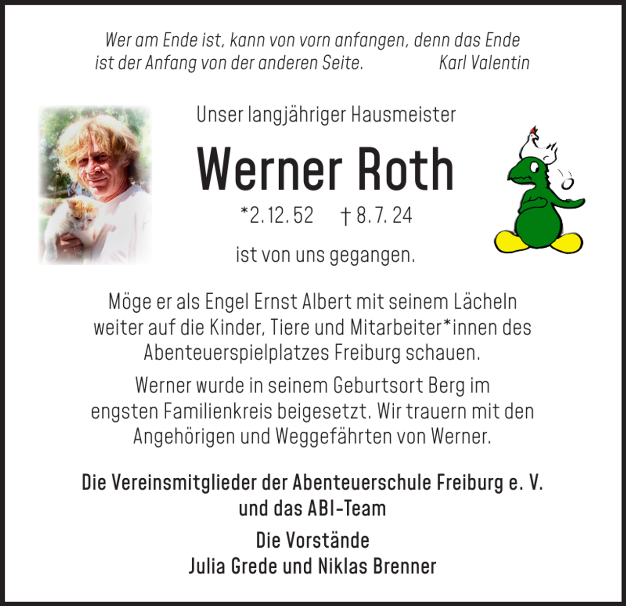 <p>Wer am Ende ist, kann von vorn anfangen, denn das Ende<br />ist der Anfang von der anderen Seite.<br />Karl Valentin</p><p>Unser langjähriger Hausmeister</p><p>Werner Roth<br />*2. 12. 52</p><p>† 8. 7. 24</p><p>ist von uns gegangen.<br />Möge er als Engel Ernst Albert mit seinem Lächeln<br />weiter auf die Kinder, Tiere und Mitarbeiter*innen des<br />Abenteuerspielplatzes Freiburg schauen.<br />Werner wurde in seinem Geburtsort Berg im<br />engsten Familienkreis beigesetzt. Wir trauern mit den<br />Angehörigen und Weggefährten von Werner.<br />Die Vereinsmitglieder der Abenteuerschule Freiburg e. V.<br />und das ABI-Team<br />Die Vorstände<br />Julia Grede und Niklas Brenner</p>