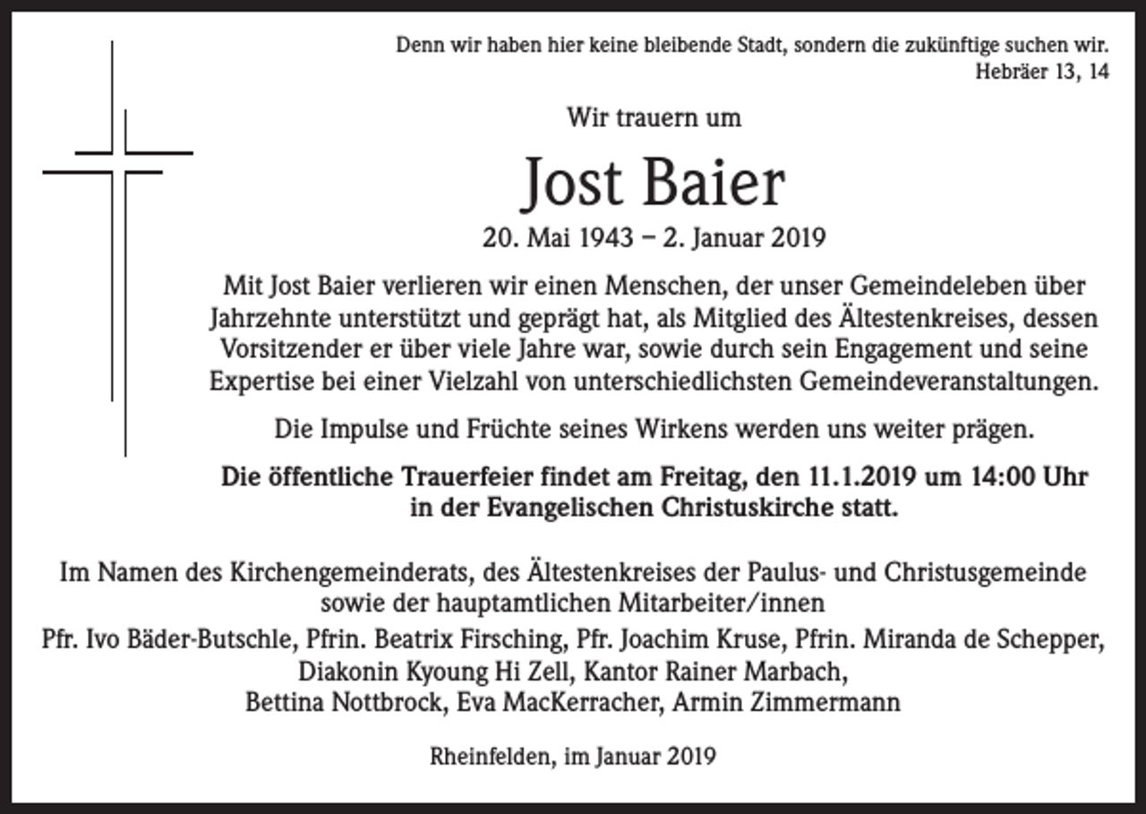 <p>Denn wir haben hier keine bleibende Stadt, sondern die zukünftige suchen wir.<br />Hebräer 13, 14</p><p>Wir trauern um</p><p>Jost Baier</p><p>20. Mai 1943 – 2. Januar 2019<br />Mit Jost Baier verlieren wir einen Menschen, der unser Gemeindeleben über<br />Jahrzehnte unterstützt und geprägt hat, als Mitglied des Ältestenkreises, dessen<br />­Vorsitzender er über viele Jahre war, sowie durch sein Engagement und seine<br />Expertise bei einer Vielzahl von unterschiedlichsten Gemeindeveranstaltungen.<br />Die Impulse und Früchte seines Wirkens werden uns weiter prägen.<br />Die öffentliche Trauerfeier findet am Freitag, den 11.1.2019 um 14:00 Uhr<br />in der Evangelischen Christuskirche statt.<br />Im Namen des Kirchengemeinderats, des Ältestenkreises der Paulus- und Christusgemeinde<br />sowie der hauptamtlichen Mitarbeiter/innen<br />Pfr. Ivo Bäder-Butschle, Pfrin. Beatrix Firsching, Pfr. Joachim Kruse, Pfrin. Miranda de S­ chepper,<br />Diakonin Kyoung Hi Zell, Kantor Rainer Marbach,<br />Bettina Nottbrock, Eva MacKerracher, Armin Zimmermann<br />Rheinfelden, im Januar 2019</p>