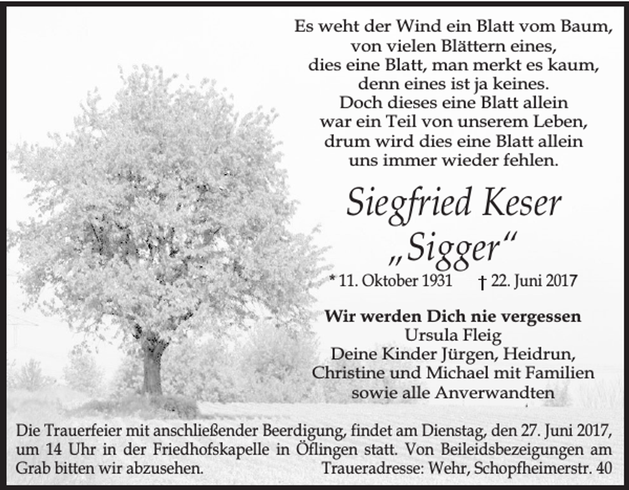 <p>Es weht der Wind ein Blatt vom Baum,<br />von vielen Blättern eines,<br />dies eine Blatt, man merkt es kaum,<br />denn eines ist ja keines.<br />Doch dieses eine Blatt allein<br />war ein Teil von unserem Leben,<br />drum wird dies eine Blatt allein<br />uns immer wieder fehlen.</p><p>Siegfried Keser<br />„Sigger“</p><p>* 11. Oktober 1931</p><p>22. Juni 2017</p><p>Wir werden Dich nie vergessen<br />Ursula Fleig<br />Deine Kinder Jürgen, Heidrun,<br />Christine und Michael mit Familien<br />sowie alle Anverwandten<br />Die Trauerfeier mit anschließender Beerdigung, findet am Dienstag, den 27. Juni 2017,<br />um 14 Uhr in der Friedhofskapelle in Öflingen statt. Von Beileidsbezeigungen am<br />Grab bitten wir abzusehen.<br />Traueradresse: Wehr, Schopfheimerstr. 40</p>
