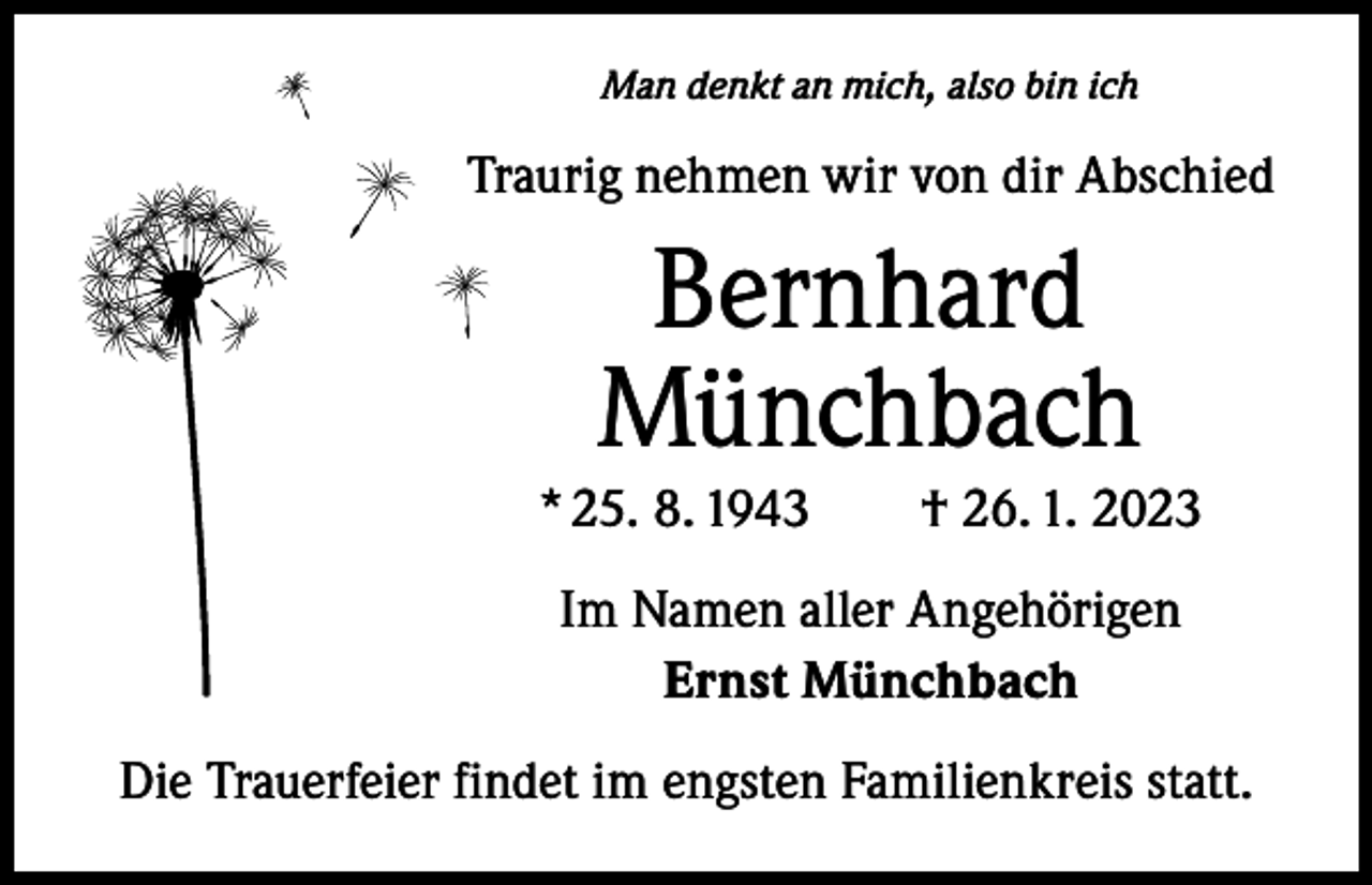 <p>Man denkt an mich, also bin ich</p><p>Traurig nehmen wir von dir Abschied</p><p>Bernhard<br />Münchbach</p><p>* 25. 8. 1943 † 26. 1. 2023<br />Im Namen aller Angehörigen<br />Ernst Münchbach<br />Die Trauerfeier findet im engsten Familienkreis statt.</p>