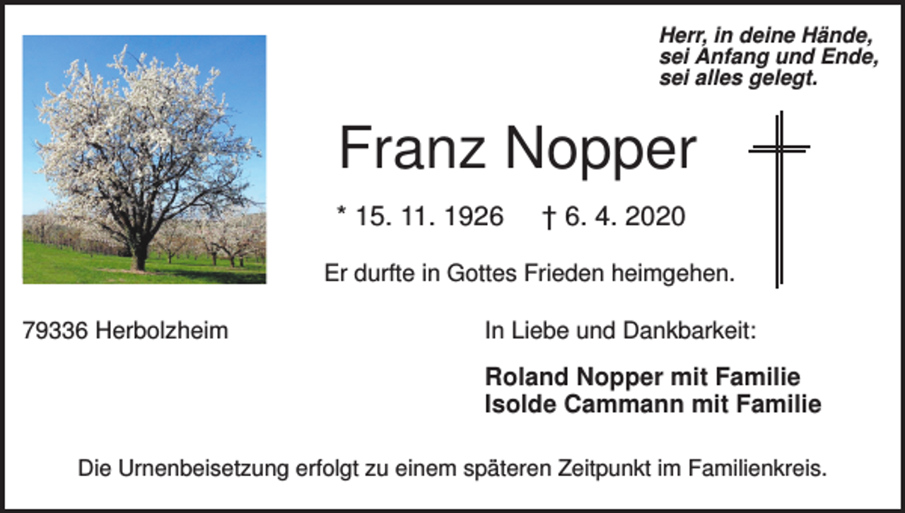 <p>Herr, in deine Hände,<br />sei Anfang und Ende,<br />sei alles gelegt.</p><p>Franz Nopper<br />* 15. 11. 1926</p><p>† 6. 4. 2020</p><p>Er durfte in Gottes Frieden heimgehen.<br />79336 Herbolzheim</p><p>In Liebe und Dankbarkeit:</p><p>Roland Nopper mit Familie<br />Isolde Cammann mit Familie<br />Die Urnenbeisetzung erfolgt zu einem späteren Zeitpunkt im Familienkreis.</p>