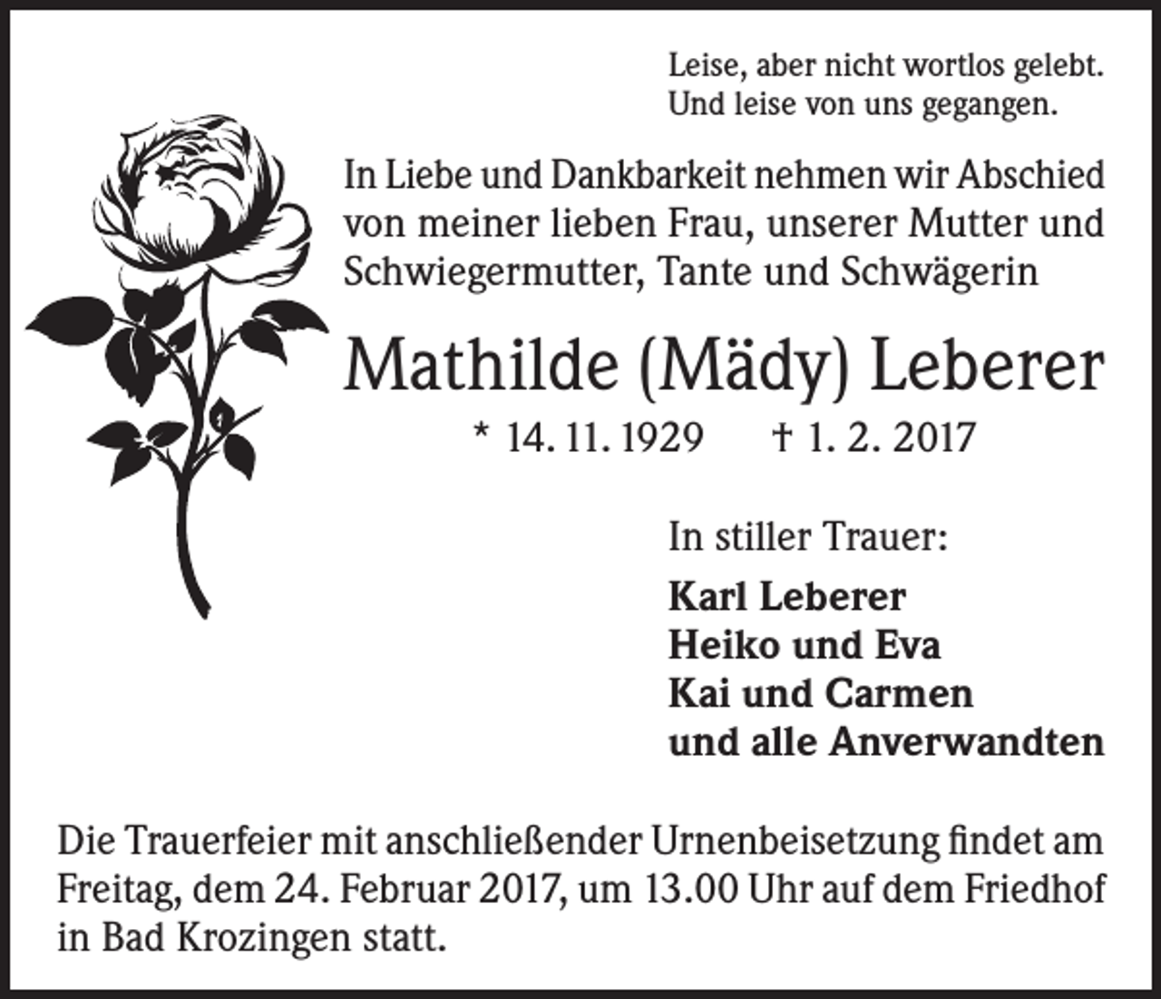 <p>Leise, aber nicht wortlos gelebt.<br />Und leise von uns gegangen.</p><p>In Liebe und Dankbarkeit nehmen wir Abschied<br />von meiner lieben Frau, unserer Mutter und<br />Schwiegermutter, Tante und Schwägerin</p><p>Mathilde (Mädy) Leberer<br />* 14. 11. 1929 † 1. 2. 2017<br />In stiller Trauer:<br />Karl Leberer<br />Heiko und Eva<br />Kai und Carmen<br />und alle Anverwandten<br />Die Trauerfeier mit anschließender Urnenbeisetzung findet am<br />Freitag, dem 24. Februar 2017, um 13.00 Uhr auf dem Friedhof<br />in Bad Krozingen statt.</p>