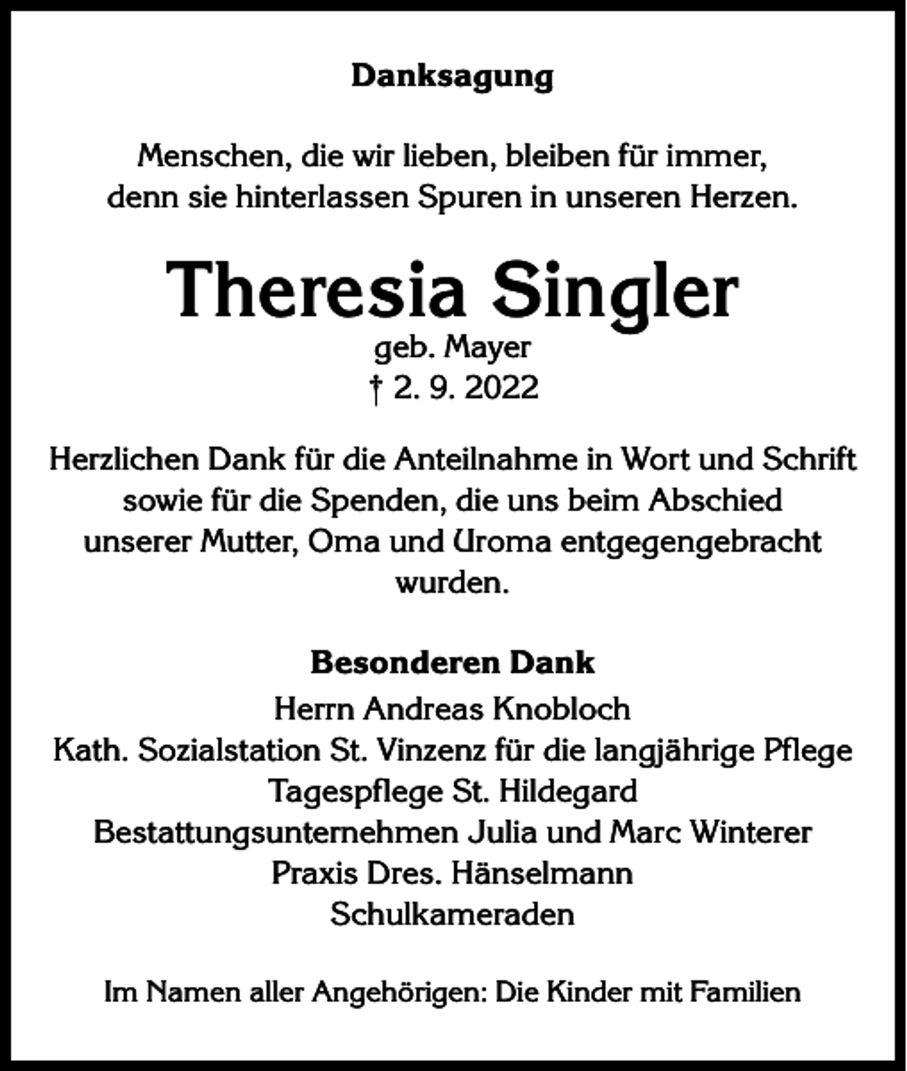 <p>Danksagung<br />Menschen, die wir lieben, bleiben für immer,<br />denn sie hinterlassen Spuren in unseren Herzen.</p><p>Theresia Singler<br />geb. Mayer<br />† 2. 9. 2022</p><p>Herzlichen Dank für die Anteilnahme in Wort und Schrift<br />sowie für die Spenden, die uns beim Abschied<br />unserer Mutter, Oma und Uroma entgegengebracht<br />wurden.<br />Besonderen Dank<br />Herrn Andreas Knobloch<br />Kath. Sozialstation St. Vinzenz für die langjährige Pflege<br />Tagespflege St. Hildegard<br />Bestattungsunternehmen Julia und Marc Winterer<br />Praxis Dres. Hänselmann<br />Schulkameraden<br />Im Namen aller Angehörigen: Die Kinder mit Familien</p>