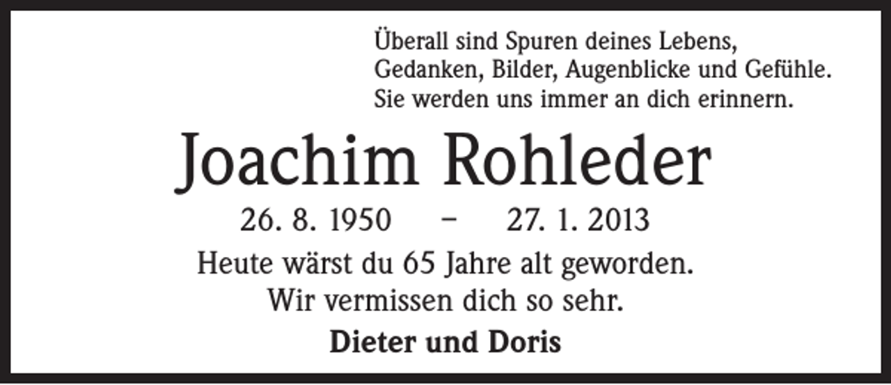 <p>Überall sind Spuren deines Lebens,<br />Gedanken, Bilder, Augenblicke und Gefühle.<br />Sie werden uns immer an dich erinnern.</p><p>Joachim Rohleder<br />26. 8. 1950 – 27. 1. 2013<br />Heute wärst du 65 Jahre alt geworden.<br />Wir vermissen dich so sehr.<br />Dieter und Doris</p>