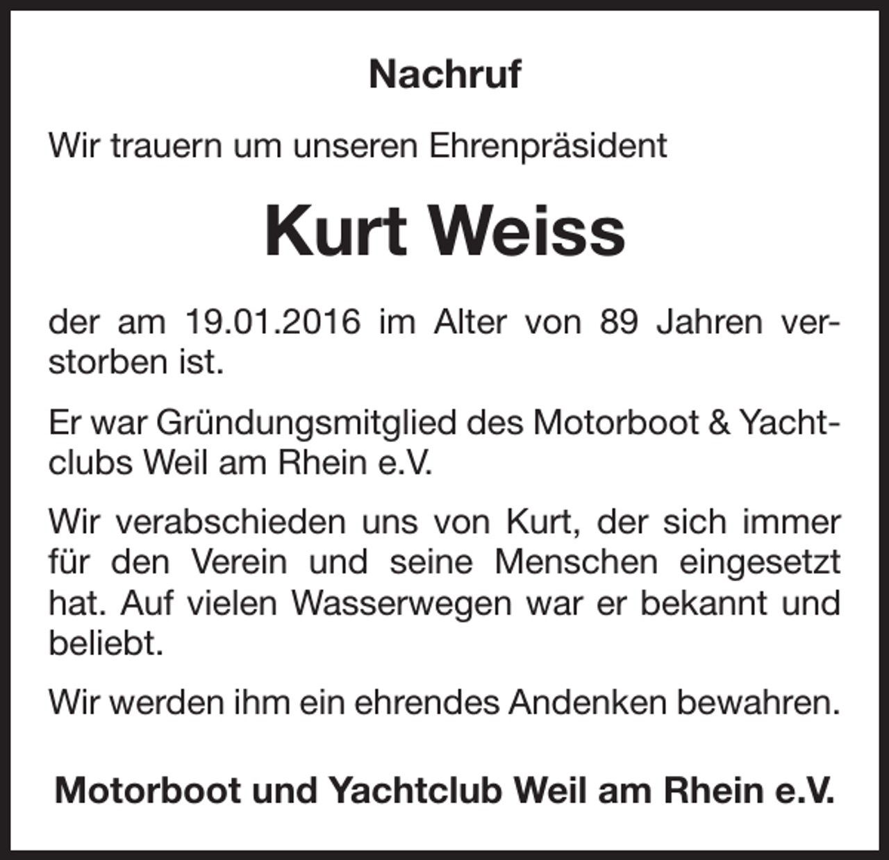 <p>Nachruf<br />Wir trauern um unseren Ehrenpräsident</p><p>Kurt Weiss<br />der am 19.01.2016 im Alter von 89 Jahren ver­<br />storben ist.<br />Er war Gründungsmitglied des Motorboot &amp; Yacht­<br />clubs Weil am Rhein e.V.<br />Wir verabschieden uns von Kurt, der sich immer<br />für den Verein und seine Menschen ein­<br />gesetzt<br />hat. Auf vielen Wasserwegen war er bekannt und<br />beliebt.<br />Wir werden ihm ein ehrendes Andenken bewahren.</p><p>Motorboot und Yachtclub Weil am Rhein e.V.</p>