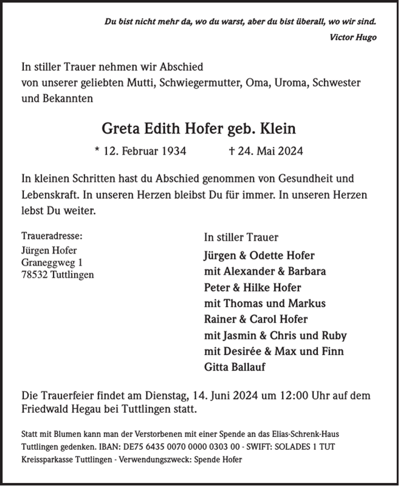 <p>Du bist nicht mehr da, wo du warst, aber du bist überall, wo wir sind.<br />Victor Hugo</p><p>In stiller Trauer nehmen wir Abschied<br />von unserer geliebten Mutti, Schwiegermutter, Oma, Uroma, Schwester<br />und Bekannten</p><p>Greta Edith Hofer geb. Klein<br />* 12. Februar 1934</p><p>† 24. Mai 2024</p><p>In kleinen Schritten hast du Abschied genommen von Gesundheit und<br />Lebenskraft. In unseren Herzen bleibst Du für immer. In unseren Herzen<br />lebst Du weiter.<br />Traueradresse:<br />Jürgen Hofer<br />Graneggweg 1<br />78532 Tuttlingen</p><p>In stiller Trauer<br />Jürgen &amp; Odette Hofer<br />mit Alexander &amp; Barbara<br />Peter &amp; Hilke Hofer<br />mit Thomas und Markus<br />Rainer &amp; Carol Hofer<br />mit Jasmin &amp; Chris und Ruby<br />mit Desirée &amp; Max und Finn<br />Gitta Ballauf</p><p>Die Trauerfeier findet am Dienstag, 14. Juni 2024 um 12:00 Uhr auf dem<br />Friedwald Hegau bei Tuttlingen statt.<br />Statt mit Blumen kann man der Verstorbenen mit einer Spende an das Elias-Schrenk-Haus<br />Tuttlingen gedenken. IBAN: DE75 6435 00700303 00 - SWIFT: SOLADES 1 TUT<br />Kreissparkasse Tuttlingen - Verwendungszweck: Spende Hofer</p>