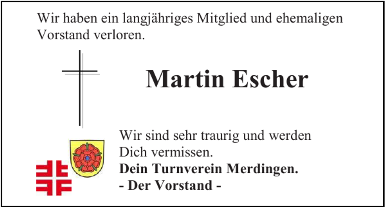 <p>Wir h ahaben<br />Wir<br />b e n eiein<br />n l alangjähriges<br />n gj ä hri g es Mit<br />Mitglied<br />gli e d u und<br />n d eehemaligen<br />h e m ali g e n<br />VVorstand<br />orst a n d vverloren.<br />erl or e n.</p><p>MMartin<br />a rti n EsEscher<br />c her<br />Wir sisind<br />Wir<br />n d s esehr<br />hr tr traurig<br />a uri g u und<br />n d wwerden<br />er d e n<br />Dich<br />Di<br />c h vvermissen.<br />er miss e n.<br />DDein<br />ei n TTurnverein<br />u r n v e r ei n Merdingen.<br />M e r di n g e n .<br />- DDer<br />e r VVorstand<br />o rst a n d -</p>