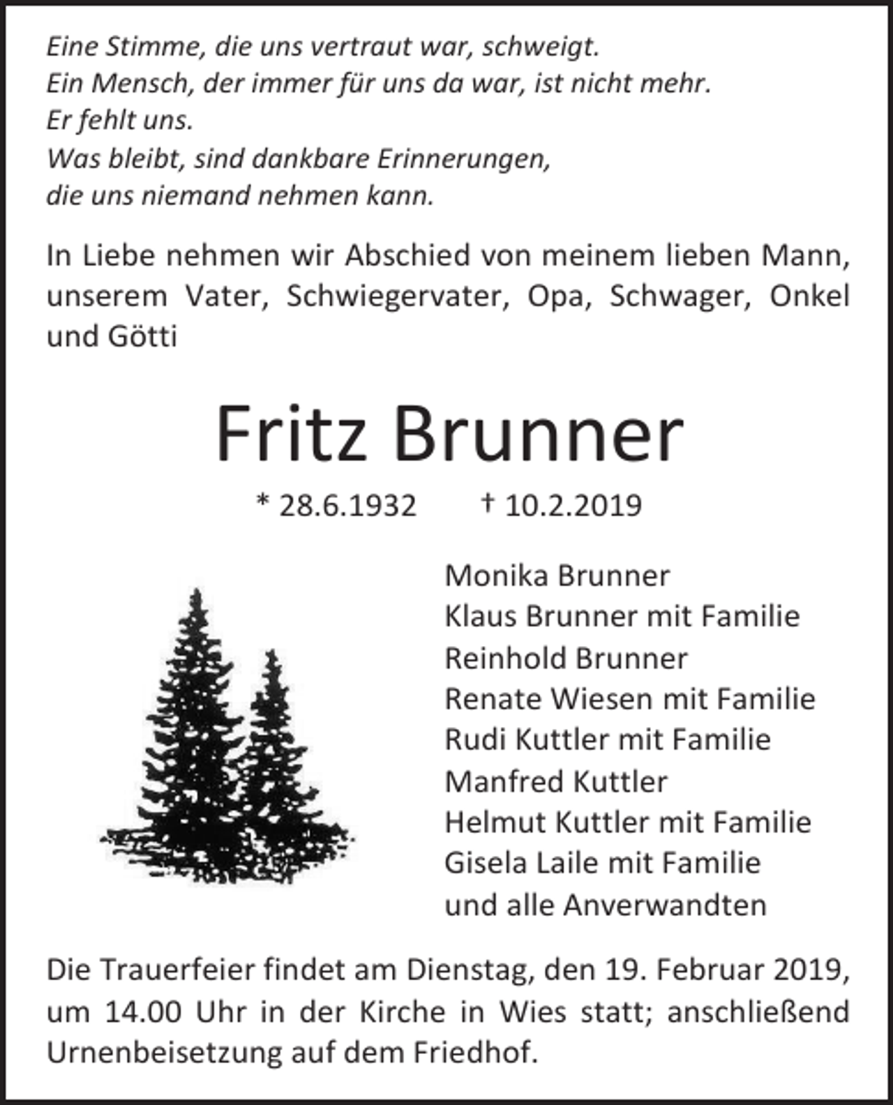 <p>Eine Stimme, die uns vertraut war, schweigt.<br />Ein Mensch, der immer für uns da war, ist nicht mehr.<br />Er fehlt uns.<br />Was bleibt, sind dankbare Erinnerungen,<br />die uns niemand nehmen kann.</p><p>In Liebe nehmen wir Abschied von meinem lieben Mann,<br />unserem Vater, Schwiegervater, Opa, Schwager, Onkel<br />und Götti</p><p>Fritz Brunner<br />* 28.6.1932</p><p>† 10.2.2019<br />Monika Brunner<br />Klaus Brunner mit Familie<br />Reinhold Brunner<br />Renate Wiesen mit Familie<br />Rudi Kuttler mit Familie<br />Manfred Kuttler<br />Helmut Kuttler mit Familie<br />Gisela Laile mit Familie<br />und alle Anverwandten</p><p>Die Trauerfeier findet am Dienstag, den 19. Februar 2019,<br />um 14.00 Uhr in der Kirche in Wies statt; anschließend<br />Urnenbeisetzung auf dem Friedhof.</p>