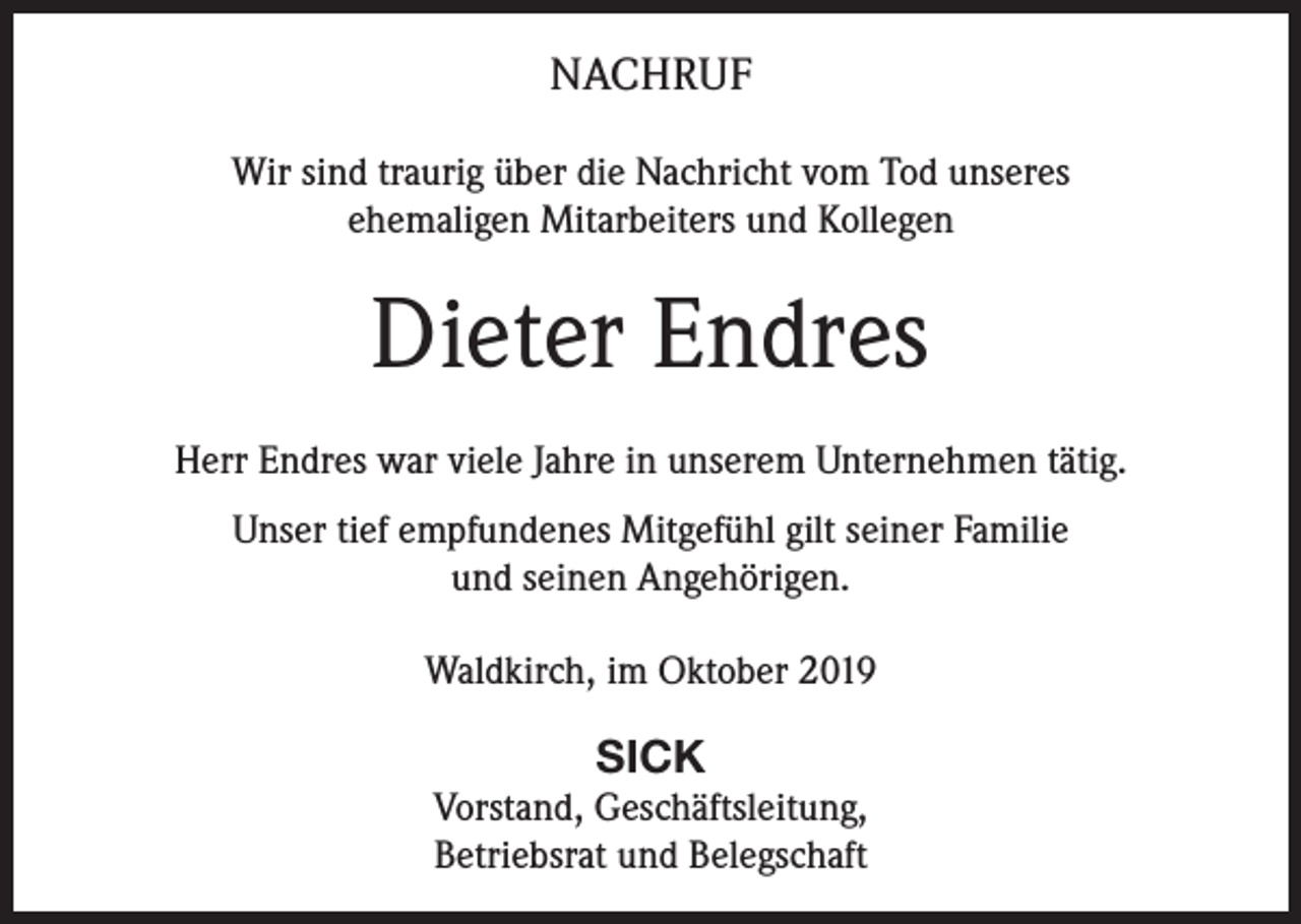 <p>NACHRUF<br />Wir sind traurig über die Nachricht vom Tod unseres<br />ehemaligen Mitarbeiters und Kollegen</p><p>Dieter Endres<br />Herr Endres war viele Jahre in unserem Unternehmen tätig.<br />Unser tief empfundenes Mitgefühl gilt seiner Familie<br />und seinen Angehörigen.<br />Waldkirch, im Oktober 2019</p><p>SICK<br />Vorstand, Geschäftsleitung,<br />Betriebsrat und Belegschaft</p>