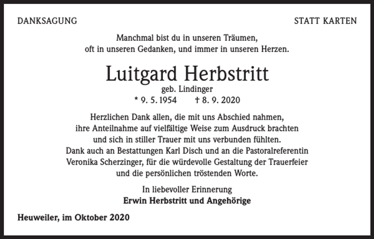 <p>DANKSAGUNG</p><p>STATT KARTEN<br />Manchmal bist du in unseren Träumen,<br />oft in unseren Gedanken, und immer in unseren Herzen.</p><p>Luitgard Herbstritt<br />geb. Lindinger<br />* 9. 5. 1954 † 8. 9. 2020</p><p>Herzlichen Dank allen, die mit uns Abschied nahmen,<br />ihre Anteilnahme auf vielfältige Weise zum Ausdruck brachten<br />und sich in stiller Trauer mit uns verbunden fühlten.<br />Dank auch an Bestattungen Karl Disch und an die Pastoralreferentin<br />Veronika Scherzinger, für die würdevolle Gestaltung der Trauerfeier<br />und die persönlichen tröstenden Worte.<br />In liebevoller Erinnerung<br />Erwin Herbstritt und Angehörige<br />Heuweiler, im Oktober 2020</p>