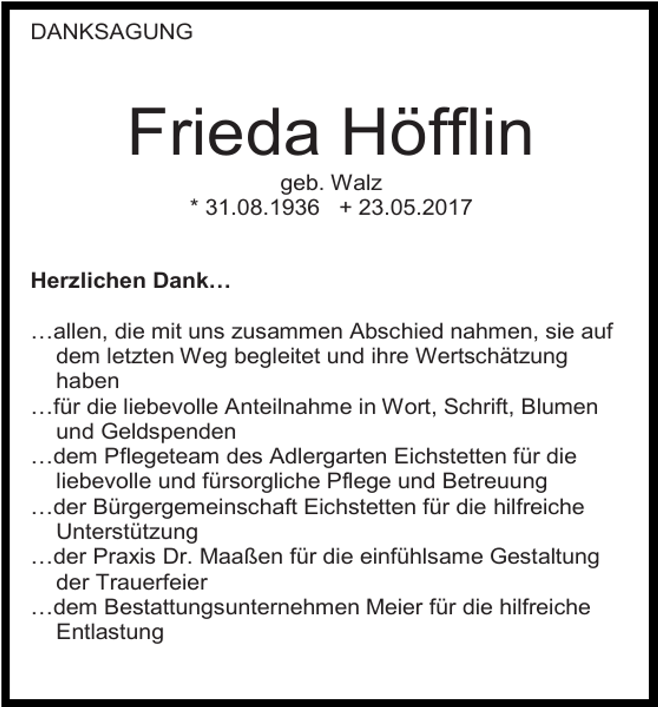 <p>DANKSAGUNG</p><p>Frieda Höfflin<br />geb. Walz<br />* 31.08.1936 + 23.05.2017<br />Herzlichen Dank…<br />…allen, die mit uns zusammen Abschied nahmen, sie auf<br />dem letzten Weg begleitet und ihre Wertschätzung<br />haben<br />…für die liebevolle Anteilnahme in Wort, Schrift, Blumen<br />und Geldspenden<br />…dem Pflegeteam des Adlergarten Eichstetten für die<br />liebevolle und fürsorgliche Pflege und Betreuung<br />…der Bürgergemeinschaft Eichstetten für die hilfreiche<br />Unterstützung<br />…der Praxis Dr. Maaßen für die einfühlsame Gestaltung<br />der Trauerfeier<br />…dem Bestattungsunternehmen Meier für die hilfreiche<br />Entlastung</p>