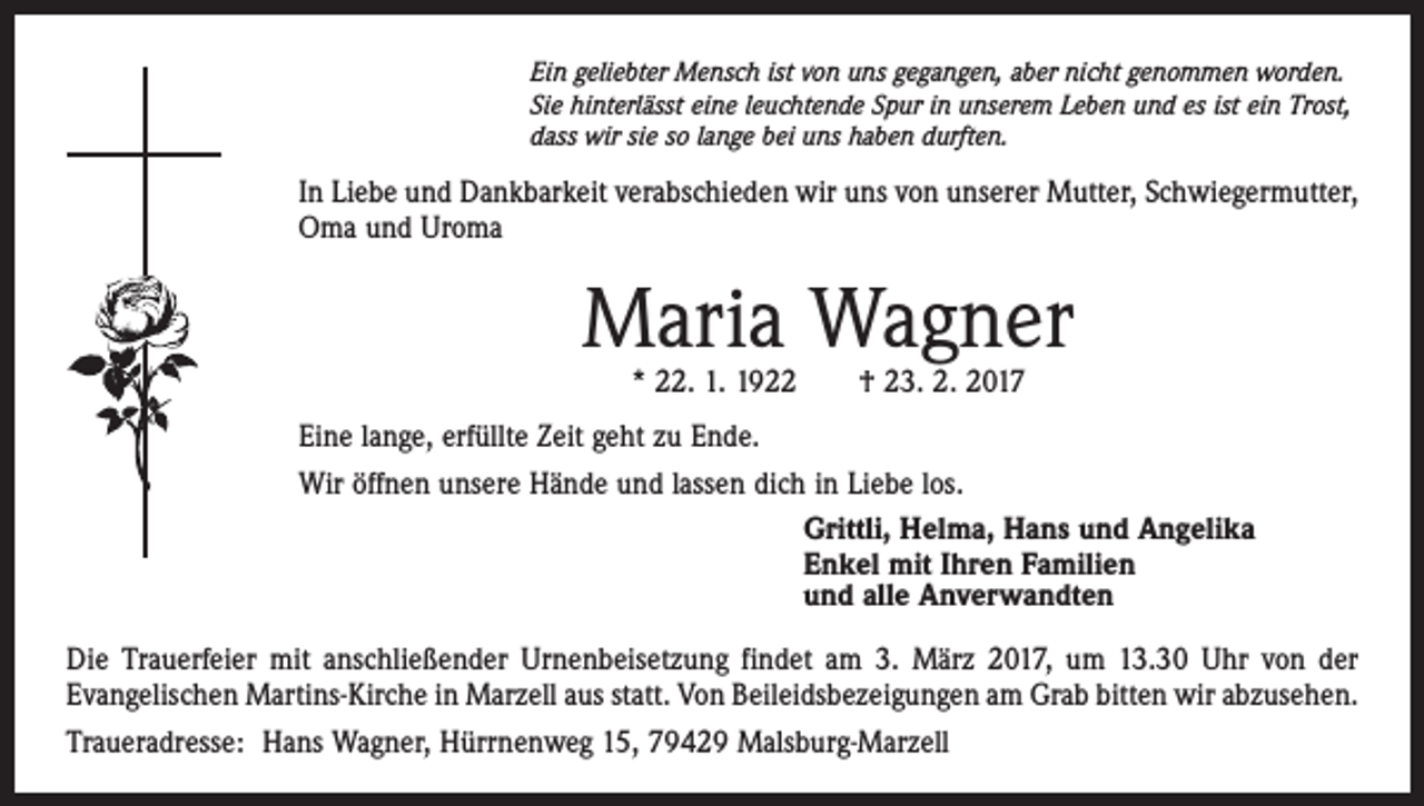 <p>Ein geliebter Mensch ist von uns gegangen, aber nicht genommen worden.<br />Sie hinterlässt eine leuchtende Spur in unserem Leben und es ist ein Trost,<br />dass wir sie so lange bei uns haben durften.</p><p>In Liebe und Dankbarkeit verabschieden wir uns von unserer Mutter, Schwiegermutter,<br />Oma und Uroma</p><p>Maria Wagner<br />* 22. 1. 1922 † 23. 2. 2017</p><p>Eine lange, erfüllte Zeit geht zu Ende.<br />Wir öffnen unsere Hände und lassen dich in Liebe los.<br />Grittli, Helma, Hans und Angelika<br />Enkel mit Ihren Familien<br />und alle Anverwandten<br />Die Trauerfeier mit anschließender Urnenbeisetzung findet am 3. März 2017, um 13.30 Uhr von der<br />Evangelischen Martins-Kirche in Marzell aus statt. Von Beileidsbezeigungen am Grab bitten wir abzusehen.<br />Traueradresse: Hans Wagner, Hürrnenweg 15, 79429 Malsburg-Marzell</p>
