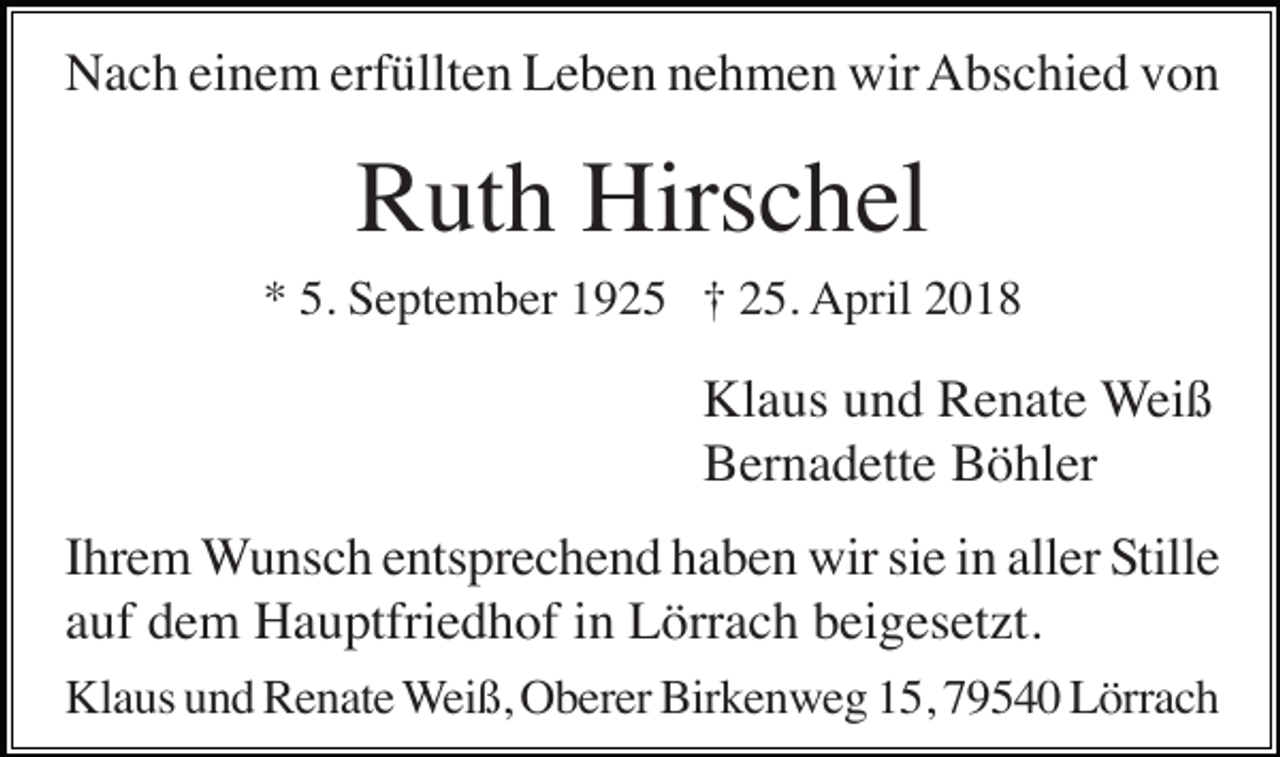 <p>Nach einem erfüllten Leben nehmen wir Abschied von</p><p>Ruth Hirschel<br />* 5. September 1925 † 25. April 2018</p><p>Klaus und Renate Weiß<br />Bernadette Böhler<br />Ihrem Wunsch entsprechend haben wir sie in aller Stille<br />auf dem Hauptfriedhof in Lörrach beigesetzt.<br />Klaus und Renate Weiß, Oberer Birkenweg 15, 79540 Lörrach</p>