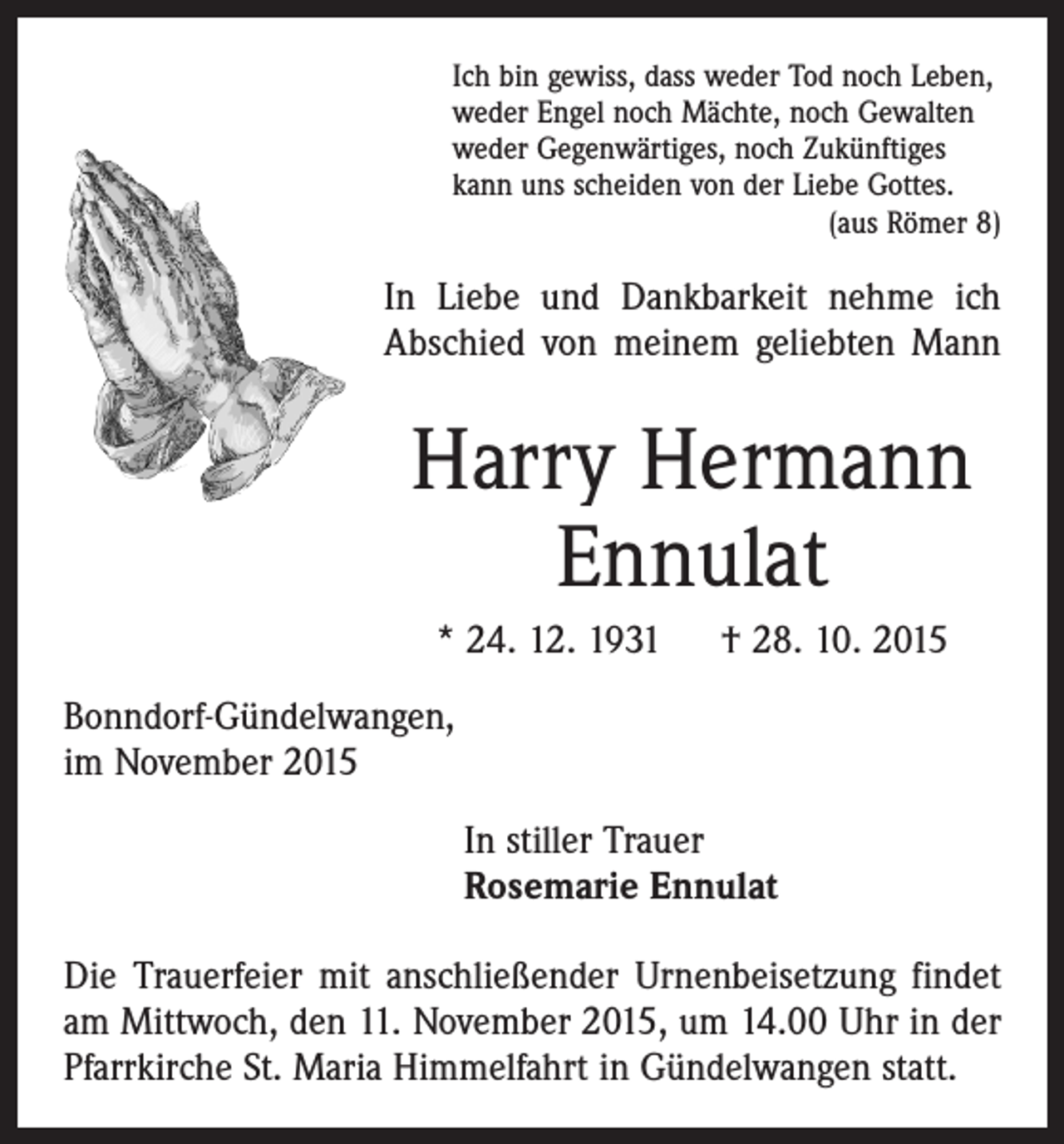 <p>Ich bin gewiss, dass weder Tod noch Leben,<br />weder Engel noch Mächte, noch Gewalten<br />weder Gegenwärtiges, noch Zukünftiges<br />kann uns scheiden von der Liebe Gottes.</p><p>(aus Römer 8)</p><p>In Liebe und Dankbarkeit nehme ich<br />Abschied von meinem geliebten Mann</p><p>Harry Hermann<br />Ennulat<br />* 24. 12. 1931 † 28. 10. 2015<br />Bonndorf-Gündelwangen,<br />im November 2015<br />In stiller Trauer<br />Rosemarie Ennulat<br />Die Trauerfeier mit anschließender Urnenbeisetzung findet<br />am Mittwoch, den 11. November 2015, um 14.00 Uhr in der<br />Pfarrkirche St. Maria Himmelfahrt in Gündelwangen statt.</p>