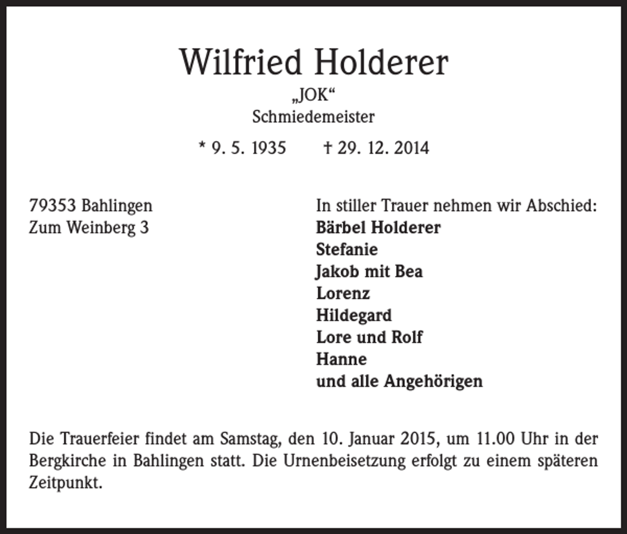 <p>Wilfried Holderer<br />„JOK“<br />Schmiedemeister</p><p>* 9. 5. 1935 † 29. 12. 2014<br />79353 Bahlingen<br />Zum Weinberg 3</p><p>In stiller Trauer nehmen wir Abschied:<br />Bärbel Holderer<br />Stefanie<br />Jakob mit Bea<br />Lorenz<br />Hildegard<br />Lore und Rolf<br />Hanne<br />und alle Angehörigen</p><p>Die Trauerfeier findet am Samstag, den 10. Januar 2015, um 11.00 Uhr in der<br />Bergkirche in Bahlingen statt. Die Urnenbeisetzung erfolgt zu einem späteren<br />Zeitpunkt.</p>