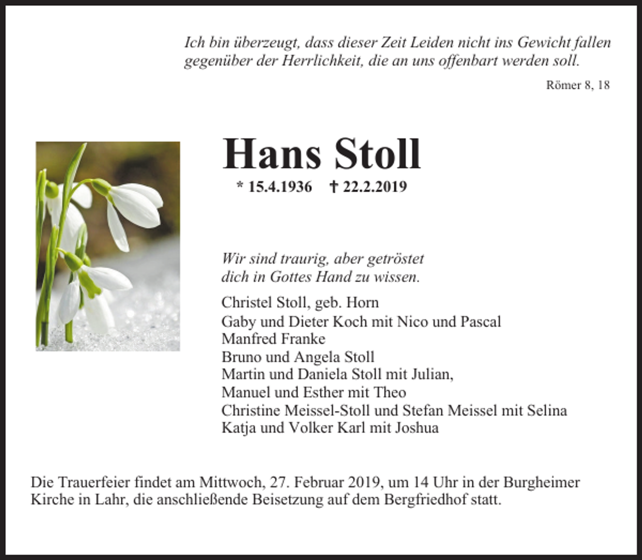 <p>Ich bin überzeugt, dass dieser Zeit Leiden nicht ins Gewicht fallen<br />gegenüber der Herrlichkeit, die an uns offenbart werden soll.<br />Römer 8, 18</p><p>Hans Stoll<br />* 15.4.1936 22.2.2019</p><p>Wir sind traurig, aber getröstet<br />dich in Gottes Hand zu wissen.<br />Christel Stoll, geb. Horn<br />Gaby und Dieter Koch mit Nico und Pascal<br />Manfred Franke<br />Bruno und Angela Stoll<br />Martin und Daniela Stoll mit Julian,<br />Manuel und Esther mit Theo<br />Christine Meissel-Stoll und Stefan Meissel mit Selina<br />Katja und Volker Karl mit Joshua<br />Die Trauerfeier findet am Mittwoch, 27. Februar 2019, um 14 Uhr in der Burgheimer<br />Kirche in Lahr, die anschließende Beisetzung auf dem Bergfriedhof statt.</p>