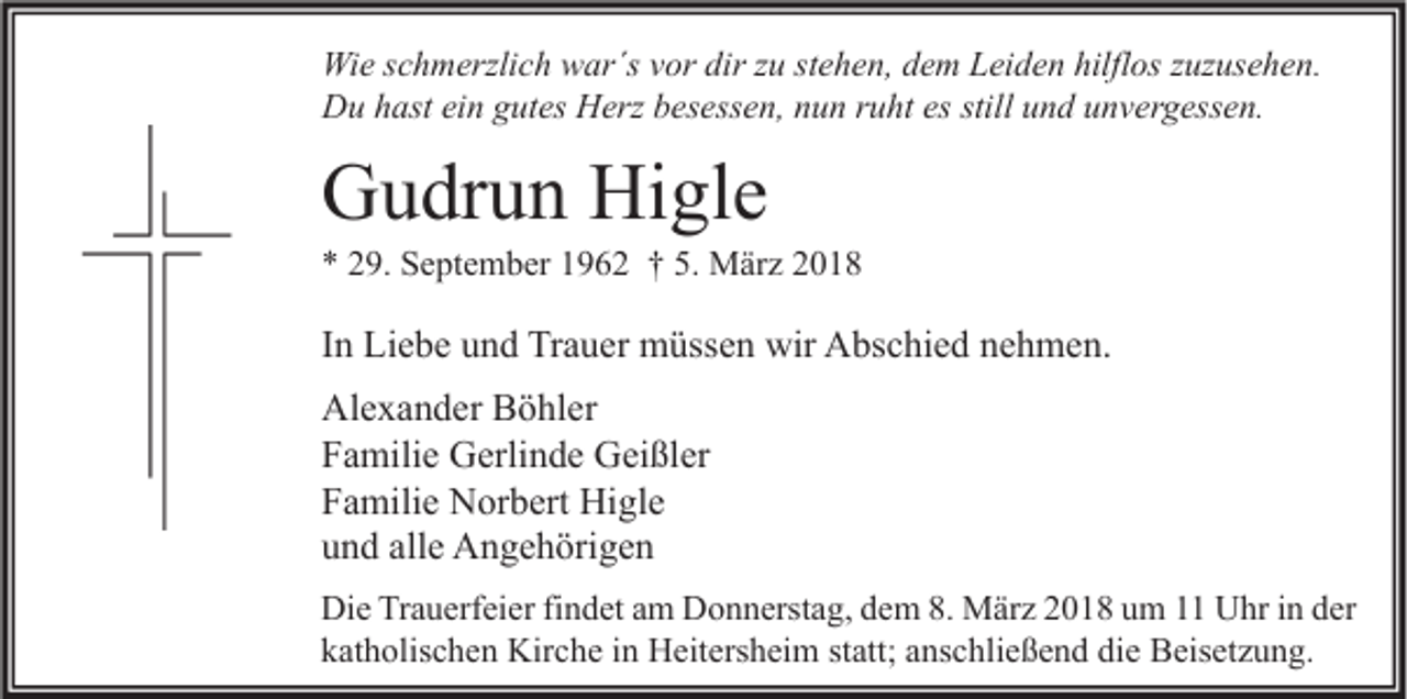 <p>Wie<br />dirz zu<br />hilflos<br />Wi e s cschmerzlich<br />h m erzli c h wwar´s<br />ar´s v vor<br />or dir<br />u ststehen,<br />e h e n, d dem<br />e m LLeiden<br />ei d e n hilfl<br />os z zuzusehen.<br />uz us e h e n.<br />Du<br />stilluund<br />D u hhast<br />ast eiein<br />n ggutes<br />ut es HHerz<br />erz bbesessen,<br />es ess e n, nnun<br />u n r ruht<br />u ht esesstill<br />n d uunvergessen.<br />n v er g ess e n.</p><p>GGudrun<br />u dr u n Hi<br />Higle<br />gl e</p><p>** 229.<br />9. September<br />S e pt e m b er 11962<br />9 6 2 †† 5.<br />5. März<br />M är z 22</p><p>IInn Liebe<br />Li e b e und<br />u n d Trauer<br />Tr a u er müssen<br />m üss e n wir<br />wir Abschied<br />A bs c hi e d nehmen.<br />n e h m e n.<br />Al<br />e x a n d er BBöhler<br />ö hl er<br />Alexander<br />FFamilie<br />a mili e Gerlinde<br />G erli n d e Geißler<br />G ei ßl er<br />FFamilie<br />a mili e Norbert<br />N or b ert Higle<br />Hi gl e<br />alle<br />uund<br />n d all<br />e Angehörigen<br />A n g e h öri g e n<br />Di e TrTrauerfeier<br />Die<br />a u erf ei er fifindet<br />n d et aam<br />m DDonnerstag,<br />o n n erst a g, ddem<br />e m 8.8. März<br />M är z 22018<br />0 1 8 uum<br />m 11 UUhr<br />hr i in<br />n dder<br />er<br />kkatholischen<br />at h olis c h e n Kirche<br />Kir c h e iin<br />n Heitersheim<br />H eit ers h ei m ststatt;<br />att; aanschließend<br />ns c hli e ß e n d di<br />die<br />e Beisetzung.<br />B eis et z u n g.</p>