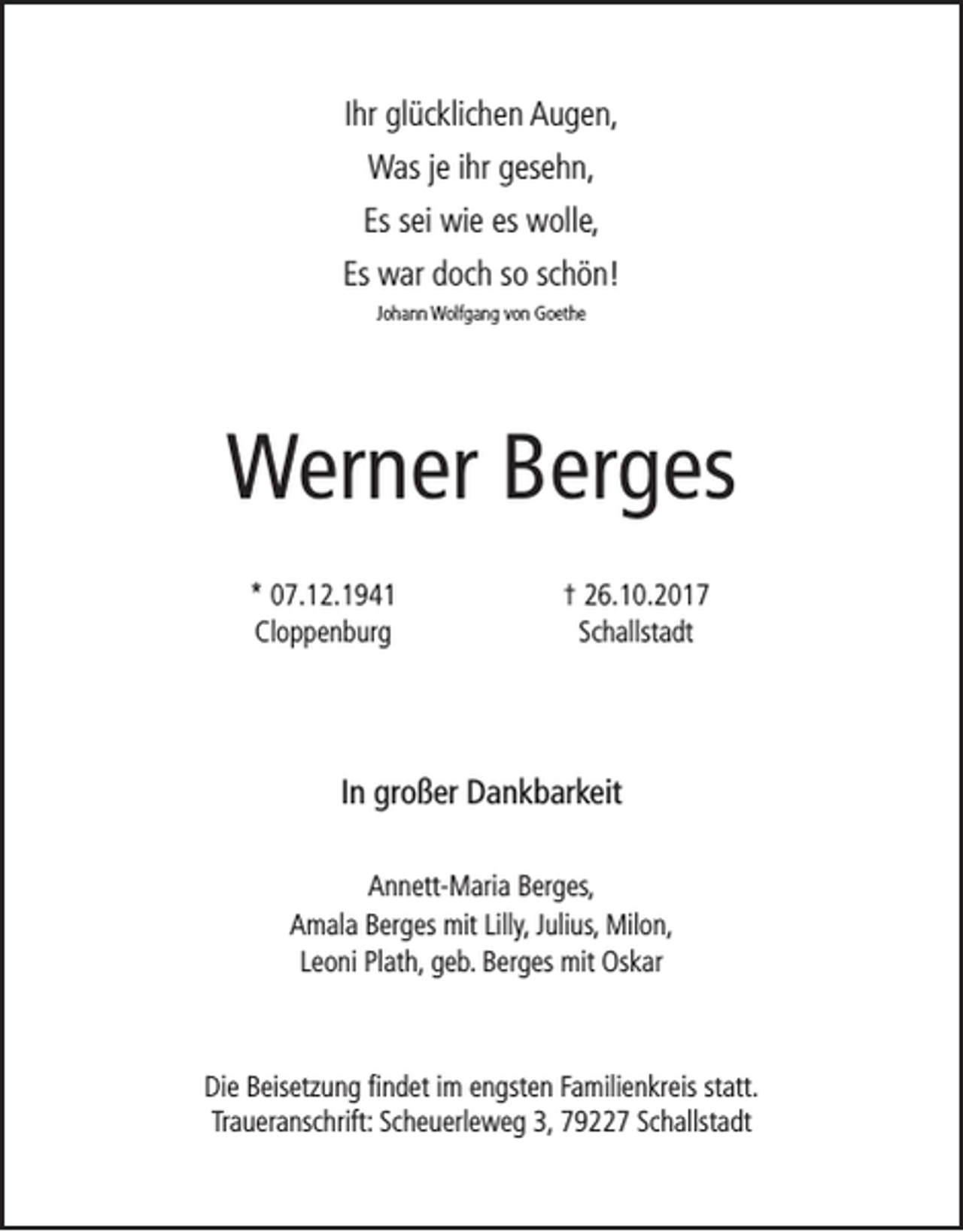 <p>Ihr glücklichen Augen,<br />Was je ihr gesehn,<br />Es sei wie es wolle,<br />Es war doch so schön!<br />Johann Wolfgang von Goethe</p><p>Werner Berges<br />* 07.12.1941<br />Cloppenburg</p><p>† 26.10.2017<br />Schallstadt</p><p>In großer Dankbarkeit<br />Annett-Maria Berges,<br />Amala Berges mit Lilly, Julius, Milon,<br />Leoni Plath, geb. Berges mit Oskar</p><p>Die Beisetzung findet im engsten Familienkreis statt.<br />Traueranschrift: Scheuerleweg 3, 79227 Schallstadt</p>