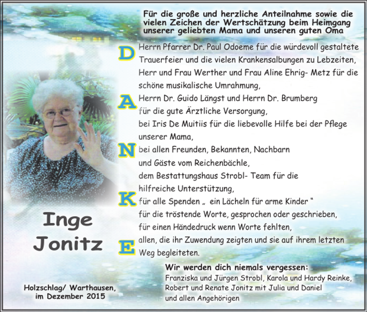 <p>D</p><p>Inge<br />Jonitz<br />Holzschlag/ Warthausen,<br />im Dezember 2015</p><p>Für die große und herzliche Anteilnahme sowie die<br />vielen Zeichen der Wertschätzung beim Heimgang<br />unserer geliebten Mama und unseren guten Oma<br />Herrn Pfarrer Dr. Paul Odoeme für die würdevoll gestaltete<br />Trauerfeier und die vielen Krankensalbungen zu Lebzeiten,<br />Herr und Frau Werther und Frau Aline Ehrig- Metz für die</p><p>A</p><p>schöne musikalische Umrahmung,</p><p>N</p><p>unserer Mama,</p><p>K</p><p>hilfreiche Unterstützung,</p><p>E</p><p>Herrn Dr. Guido Längst und Herrn Dr. Brumberg<br />für die gute Ärztliche Versorgung,<br />bei Iris De Muitiis für die liebevolle Hilfe bei der Pflege<br />bei allen Freunden, Bekannten, Nachbarn<br />und Gäste vom Reichenbächle,<br />dem Bestattungshaus Strobl- Team für die<br />für alle Spenden „ ein Lächeln für arme Kinder “<br />für die tröstende Worte, gesprochen oder geschrieben,<br />für einen Händedruck wenn Worte fehlten,<br />allen, die ihr Zuwendung zeigten und sie auf ihrem letzten<br />Weg begleiteten.<br />Wir werden dich niemals vergessen:</p><p>Franziska und Jürgen Strobl, Karola und Hardy Reinke,<br />Robert und Renate Jonitz mit Julia und Daniel<br />und allen Angehörigen</p>