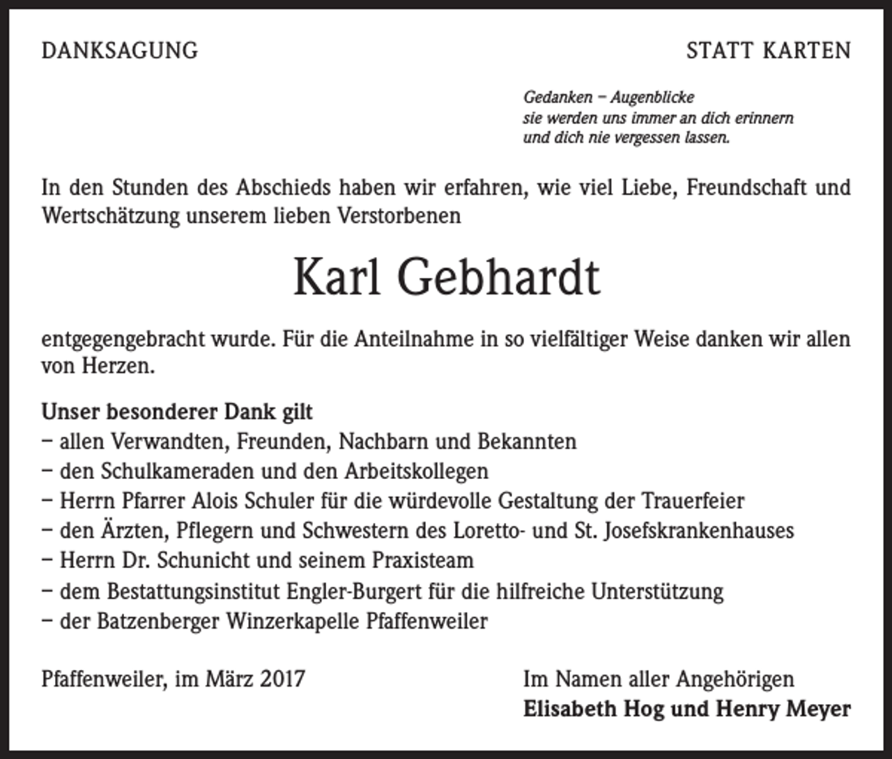 <p>DANKSAGUNG</p><p>STATT KARTEN<br />Gedanken – Augenblicke<br />sie werden uns immer an dich erinnern<br />und dich nie vergessen lassen.</p><p>In den Stunden des Abschieds haben wir erfahren, wie viel Liebe, Freundschaft und<br />Wertschätzung unserem lieben Verstorbenen</p><p>Karl Gebhardt<br />entgegengebracht wurde. Für die Anteilnahme in so vielfältiger Weise danken wir allen<br />von Herzen.<br />Unser besonderer Dank gilt<br />– allen Verwandten, Freunden, Nachbarn und Bekannten<br />– den Schulkameraden und den Arbeitskollegen<br />– Herrn Pfarrer Alois Schuler für die würdevolle Gestaltung der Trauerfeier<br />– den Ärzten, Pflegern und Schwestern des Loretto- und St. Josefskrankenhauses<br />– Herrn Dr. Schunicht und seinem Praxisteam<br />– dem Bestattungsinstitut Engler-Burgert für die hilfreiche Unterstützung<br />– der Batzenberger Winzerkapelle Pfaffenweiler<br />Pfaffenweiler, im März 2017</p><p>Im Namen aller Angehörigen<br />Elisabeth Hog und Henry Meyer</p>