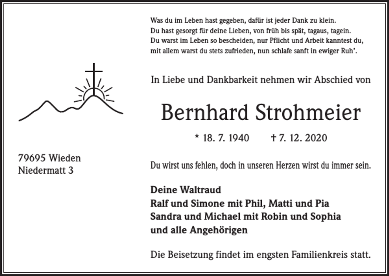 <p>Was du im Leben hast gegeben, dafür ist jeder Dank zu klein.<br />Du hast gesorgt für deine Lieben, von früh bis spät, tagaus, tagein.<br />Du warst im Leben so bescheiden, nur Pflicht und Arbeit kanntest du,<br />mit allem warst du stets zufrieden, nun schlafe sanft in ewiger Ruh’.</p><p>In Liebe und Dankbarkeit nehmen wir Abschied von</p><p>Bernhard Strohmeier<br />* 18. 7. 1940 † 7. 12. 2020<br />79695 Wieden<br />Niedermatt 3</p><p>Du wirst uns fehlen, doch in unseren Herzen wirst du immer sein.<br />Deine Waltraud<br />Ralf und Simone mit Phil, Matti und Pia<br />Sandra und Michael mit Robin und Sophia<br />und alle Angehörigen<br />Die Beisetzung findet im engsten Familienkreis statt.</p>