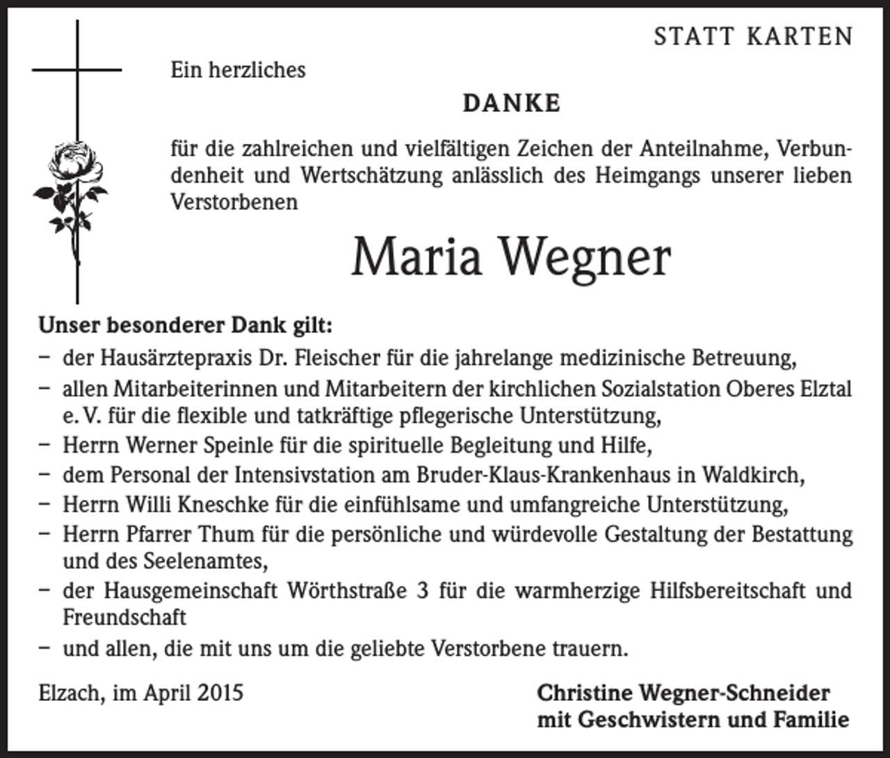 <p>STATT KARTEN</p><p>Ein herzliches</p><p>DANKE<br />für die zahlreichen und vielfältigen Zeichen der Anteilnahme, Verbundenheit und Wertschätzung anlässlich des Heimgangs ­unserer lieben<br />Verstorbenen</p><p>Maria Wegner<br />Unser besonderer Dank gilt:<br />– der Hausärztepraxis Dr. Fleischer für die jahrelange medizinische Betreuung,<br />– allen Mitarbeiterinnen und Mitarbeitern der kirchlichen Sozialstation Oberes Elztal<br />e. V. für die flexible und tatkräftige pflegerische Unterstützung,<br />– Herrn Werner Speinle für die spirituelle Begleitung und Hilfe,<br />– dem Personal der Intensivstation am Bruder-Klaus-Krankenhaus in Waldkirch,<br />– Herrn Willi Kneschke für die einfühlsame und umfangreiche Unterstützung,<br />– Herrn Pfarrer Thum für die persönliche und würdevolle Gestaltung der Bestattung<br />und des Seelenamtes,<br />– der Hausgemeinschaft Wörthstraße 3 für die warmherzige Hilfsbereitschaft und<br />Freundschaft<br />– und allen, die mit uns um die geliebte Verstorbene trauern.<br />Elzach, im April 2015 Christine Wegner-Schneider<br />mit Geschwistern und Familie</p>