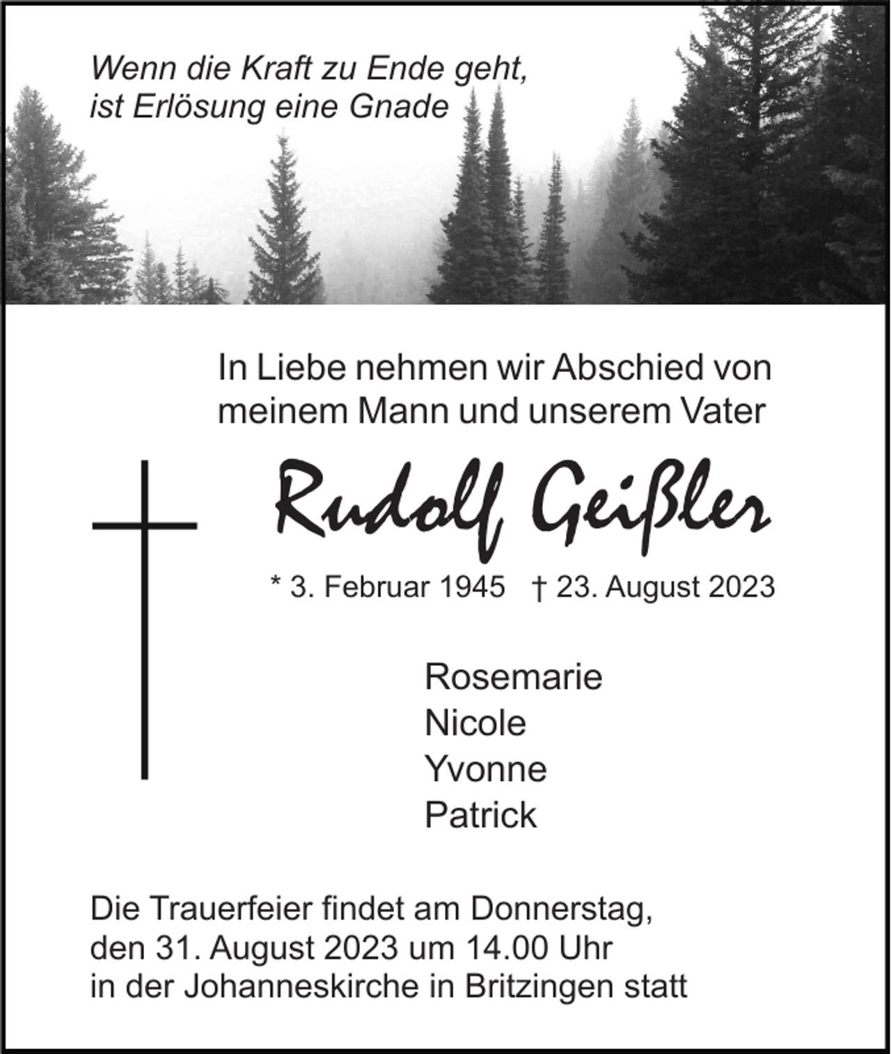 <p>Wenn die Kraft zu Ende geht,<br />ist Erlösung eine Gnade</p><p>In Liebe nehmen wir Abschied von<br />meinem Mann und unserem Vater</p><p>Rudolf Geißler<br />* 3. Februar 1945 † 23. August 2023</p><p>Rosemarie<br />Nicole<br />Yvonne<br />Patrick<br />Die Trauerfeier findet am Donnerstag,<br />den 31. August 2023 um 14.00 Uhr<br />in der Johanneskirche in Britzingen statt</p>