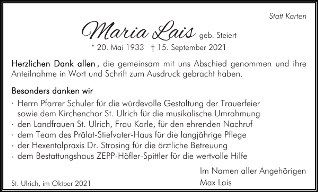 <p>Maria Lais</p><p>Statt Karten<br />geb. Steiert</p><p>* 20. Mai 1933 † 15. September 2021</p><p>, die gemeinsam mit uns Abschied genommen und ihre<br />Anteilnahme in Wort und Schrift zum Ausdruck gebracht haben.<br />· Herrn Pfarrer Schuler für die würdevolle Gestaltung der Trauerfeier<br />sowie dem Kirchenchor St. Ulrich für die musikalische Umrahmung<br />· den Landfrauen St. Ulrich, Frau Karle, für den ehrenden Nachruf<br />· dem Team des Prälat-Stiefvater-Haus für die langjährige Pflege<br />· der Hexentalpraxis Dr. Strosing für die ärztliche Betreuung<br />· dem Bestattungshaus ZEPP-Höfler-Spittler für die wertvolle Hilfe<br />St. Ulrich, im Oktber 2021</p><p>Im Namen aller Angehörigen<br />Max Lais</p>