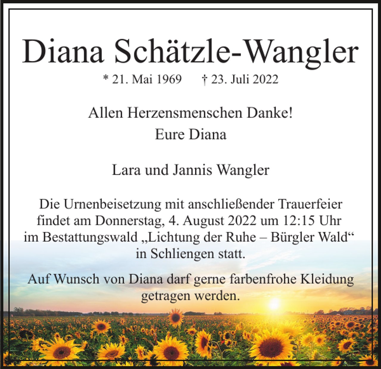 <p>Diana Schätzle-Wangler<br />* 21. Mai 1969</p><p>† 23. Juli 2022</p><p>Allen Herzensmenschen Danke!<br />Eure Diana<br />Lara und Jannis Wangler<br />Die Urnenbeisetzung mit anschließender Trauerfeier<br />findet am Donnerstag, 4. August 2022 um 12:15 Uhr<br />im Bestattungswald „Lichtung der Ruhe – Bürgler Wald“<br />in Schliengen statt.<br />Auf Wunsch von Diana darf gerne farbenfrohe Kleidung<br />getragen werden.</p>