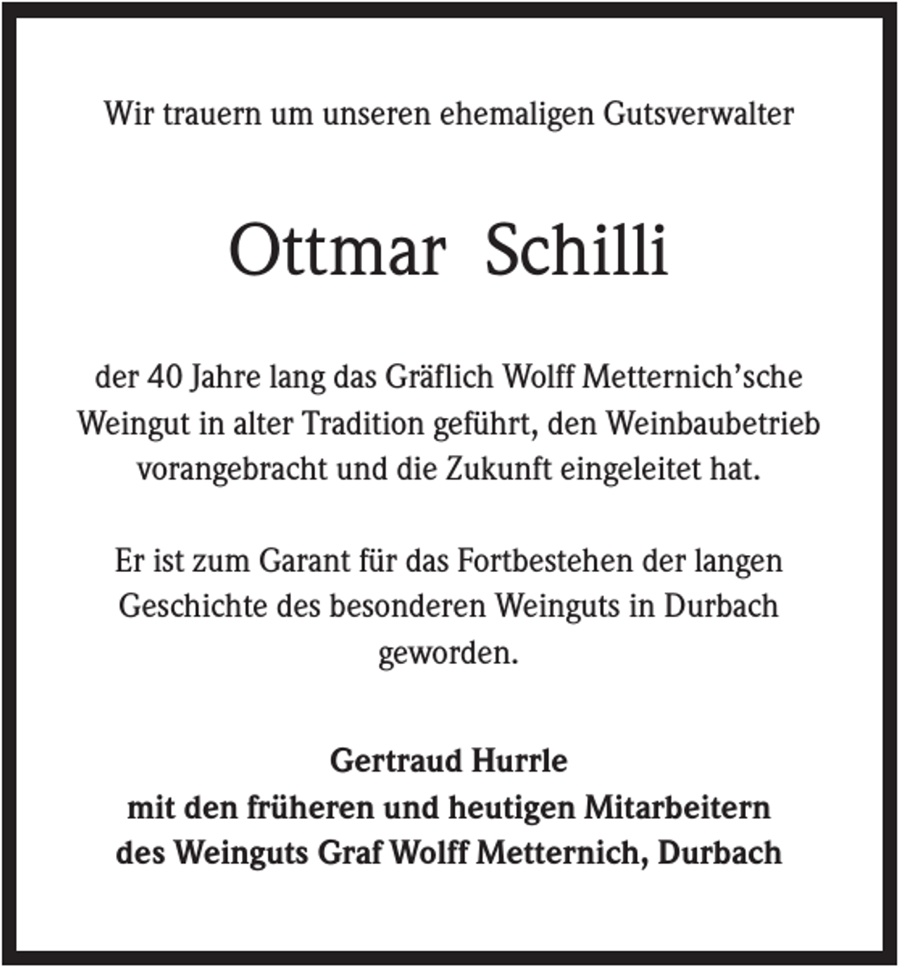 <p>Wir trauern um unseren ehemaligen Gutsverwalter</p><p>Ottmar Schilli<br />der 40 Jahre lang das Gräflich Wolff Metternich’sche<br />Weingut in alter Tradition geführt, den Weinbaubetrieb<br />vorangebracht und die Zukunft eingeleitet hat.<br />Er ist zum Garant für das Fortbestehen der langen<br />Geschichte des besonderen Weinguts in Durbach<br />geworden.<br />Gertraud Hurrle<br />mit den früheren und heutigen Mitarbeitern<br />des Weinguts Graf Wolff Metternich, Durbach</p>