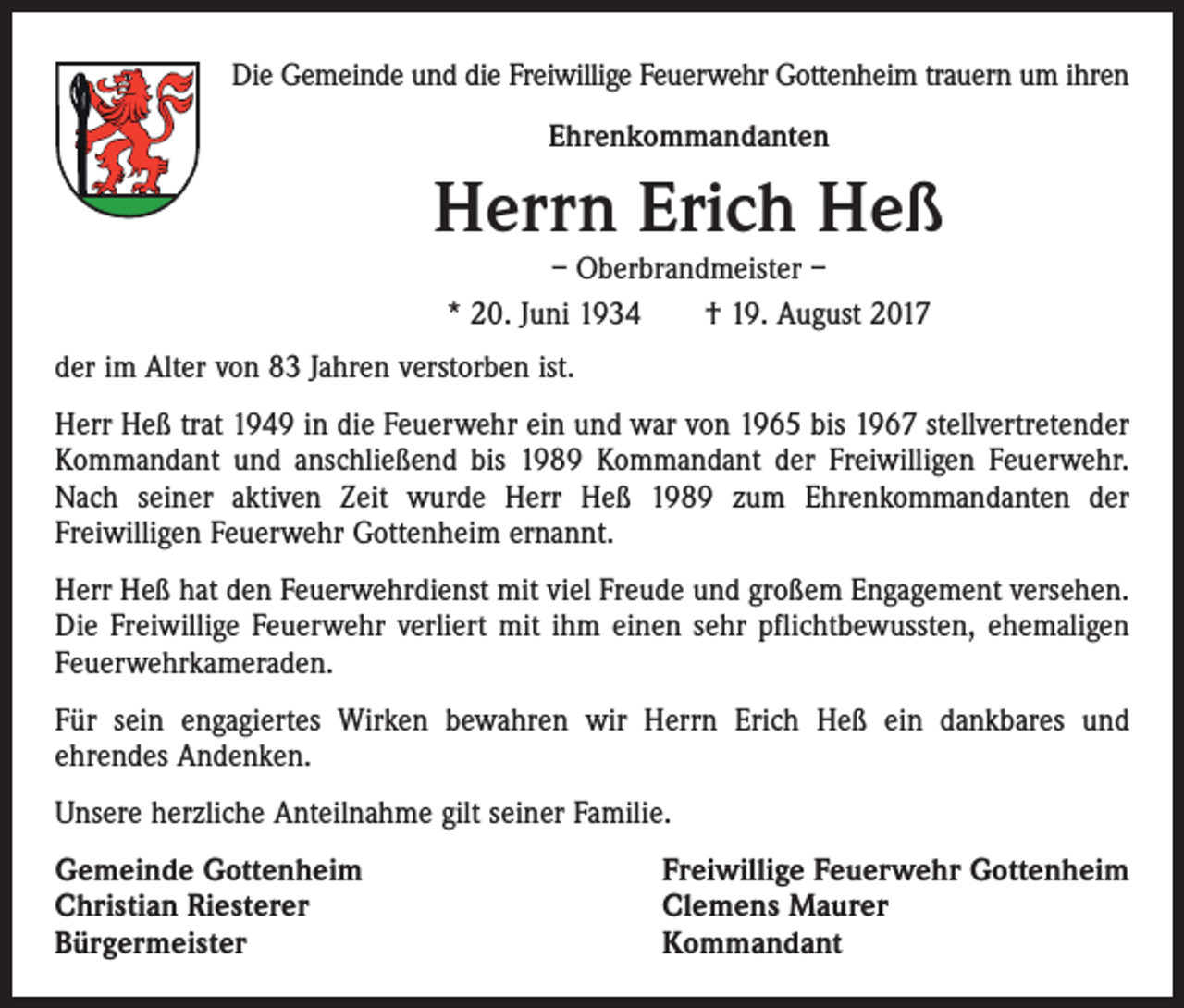 <p>Die Gemeinde und die Freiwillige Feuerwehr Gottenheim trauern um ihren<br />Ehrenkommandanten</p><p>Herrn Erich Heß<br />– Oberbrandmeister –<br />* 20. Juni 1934 † 19. August 2017</p><p>der im Alter von 83 Jahren verstorben ist.<br />Herr Heß trat 1949 in die Feuerwehr ein und war von 1965 bis 1967 stellvertretender<br />Kommandant und anschließend bis 1989 Kommandant der Freiwilligen Feuerwehr.<br />Nach seiner aktiven Zeit wurde Herr Heß 1989 zum Ehrenkommandanten der<br />Freiwilligen Feuerwehr Gottenheim ernannt.<br />Herr Heß hat den Feuerwehrdienst mit viel Freude und großem Engagement versehen.<br />Die Freiwillige Feuerwehr verliert mit ihm einen sehr pflichtbewussten, ehemaligen<br />Feuerwehrkameraden.<br />Für sein engagiertes Wirken bewahren wir Herrn Erich Heß ein dankbares und<br />ehrendes Andenken.<br />Unsere herzliche Anteilnahme gilt seiner Familie.<br />Gemeinde Gottenheim<br />Christian Riesterer<br />Bürgermeister</p><p>Freiwillige Feuerwehr Gottenheim<br />Clemens Maurer<br />Kommandant</p>