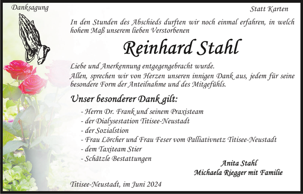 <p>Danksagung</p><p>Statt Karten<br />In den Stunden des Abschieds durften wir noch einmal erfahren, in welch<br />hohem Maß unserem lieben Verstorbenen</p><p>Liebe und Anerkennung entgegengebracht wurde.<br />Allen, sprechen wir von Herzen unseren innigen Dank aus, jedem für seine<br />besondere Form der Anteilnahme und des Mitgefühls.<br />- Herrn Dr. Frank und seinem Praxisteam<br />- der Dialysestation Titisee-Neustadt<br />- der Sozialstion<br />- Frau Lörcher und Frau Feser vom Palliativnetz Titisee-Neustadt<br />- dem Taxiteam Stier<br />- Schätzle Bestattungen<br />Titisee-Neustadt, im Juni 2024</p>