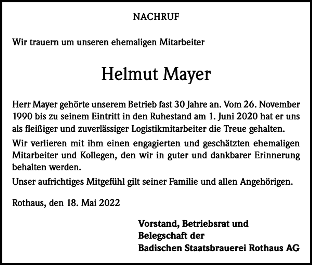 <p>NACHRUF<br />Wir trauern um unseren ehemaligen Mitarbeiter</p><p>Helmut Mayer<br />Herr Mayer gehörte unserem Betrieb fast 30 Jahre an. Vom 26. November<br />1990 bis zu seinem Eintritt in den Ruhestand am 1. Juni 2020 hat er uns<br />als fleißiger und zuverlässiger Logistikmitarbeiter die Treue gehalten.<br />Wir verlieren mit ihm einen engagierten und geschätzten ehemaligen<br />Mitarbeiter und Kollegen, den wir in guter und dankbarer Erinnerung<br />behalten werden.<br />Unser aufrichtiges Mitgefühl gilt seiner Familie und allen Angehörigen.<br />Rothaus, den 18. Mai 2022<br />Vorstand, Betriebsrat und<br />Belegschaft der<br />Badischen Staatsbrauerei Rothaus AG</p>