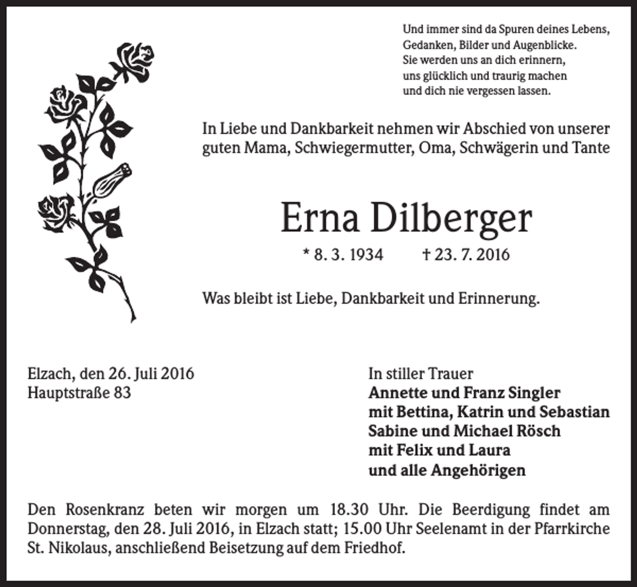 <p>Und immer sind da Spuren deines Lebens,<br />Gedanken, Bilder und Augenblicke.<br />Sie werden uns an dich erinnern,<br />uns glücklich und traurig machen<br />und dich nie vergessen lassen.</p><p>In Liebe und Dankbarkeit nehmen wir Abschied von unserer<br />guten Mama, Schwiegermutter, Oma, Schwägerin und Tante</p><p>Erna Dilberger<br />* 8. 3. 1934</p><p>† 23. 7. 2016</p><p>Was bleibt ist Liebe, Dankbarkeit und Erinnerung.</p><p>Elzach, den 26. Juli 2016<br />Hauptstraße 83</p><p>In stiller Trauer<br />Annette und Franz Singler<br />mit Bettina, Katrin und Sebastian<br />Sabine und Michael Rösch<br />mit Felix und Laura<br />und alle Angehörigen</p><p>Den Rosenkranz beten wir morgen um 18.30 Uhr. Die Beerdigung findet am<br />Donnerstag, den 28. Juli 2016, in Elzach statt; 15.00 Uhr Seelenamt in der Pfarrkirche<br />St. Nikolaus, anschließend Beisetzung auf dem Friedhof.</p>