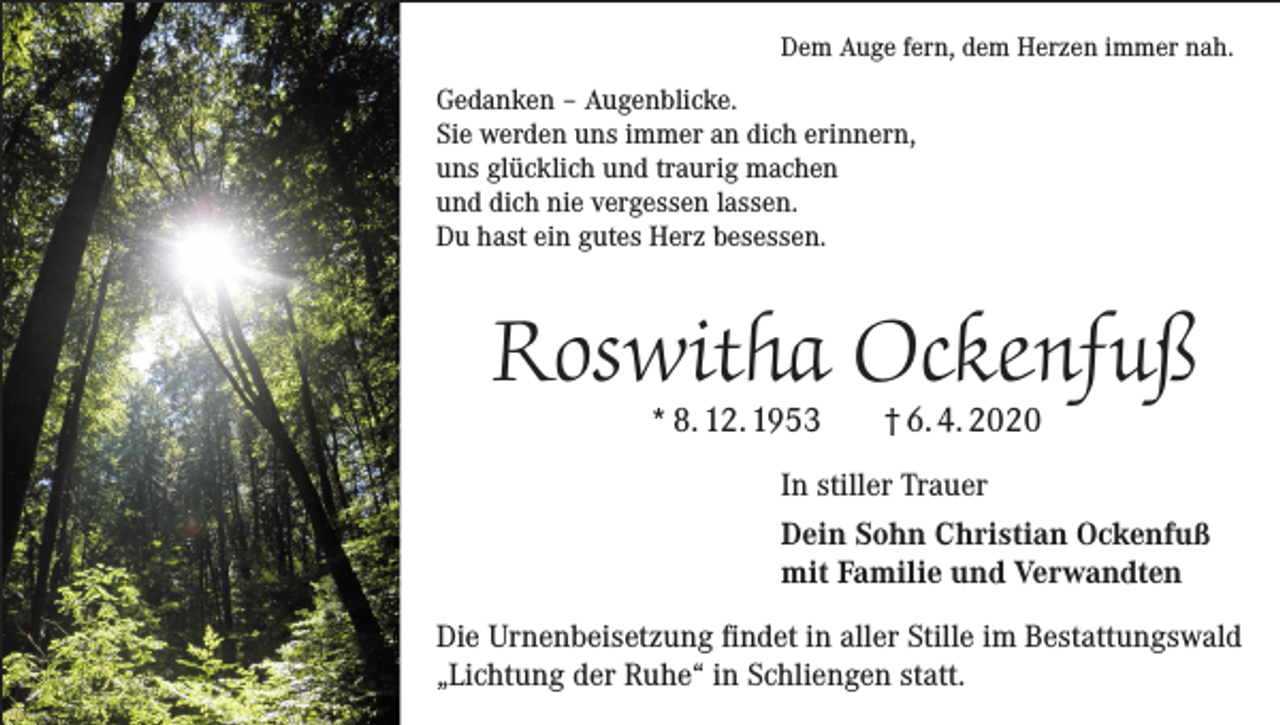 <p>Dem Auge fern, dem Herzen immer nah.</p><p>Gedanken – Augenblicke.<br />Sie werden uns immer an dich erinnern,<br />uns glücklich und traurig machen<br />und dich nie vergessen lassen.<br />Du hast ein gutes Herz besessen.</p><p>Roswitha Ockenfuß<br />* 8. 12. 1953</p><p>† 6. 4. 2020</p><p>In stiller Trauer<br />Dein Sohn Christian Ockenfuß<br />mit Familie und Verwandten<br />Die Urnenbeisetzung findet in aller Stille im Bestattungswald<br />„Lichtung der Ruhe“ in Schliengen statt.</p>