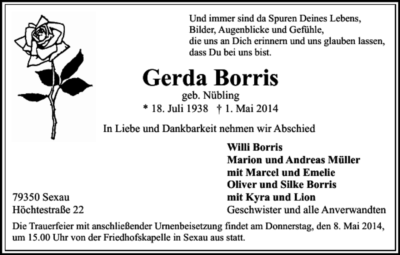 <p>Und immer sind da Spuren Deines Lebens,<br />Bilder, Augenblicke und Gefühle,<br />die uns an Dich erinnern und uns glauben lassen,<br />dass Du bei uns bist.</p><p>Gerda Borris<br />geb. Nübling<br />* 18. Juli 1938 † 1. Mai 2014</p><p>In Liebe und Dankbarkeit nehmen wir Abschied</p><p>79350 Sexau<br />Höchtestraße 22</p><p>Willi Borris<br />Marion und Andreas Müller<br />mit Marcel und Emelie<br />Oliver und Silke Borris<br />mit Kyra und Lion<br />Geschwister und alle Anverwandten</p><p>Die Trauerfeier mit anschließender Urnenbeisetzung findet am Donnerstag, den 8. Mai 2014,<br />um 15.00 Uhr von der Friedhofskapelle in Sexau aus statt.</p>