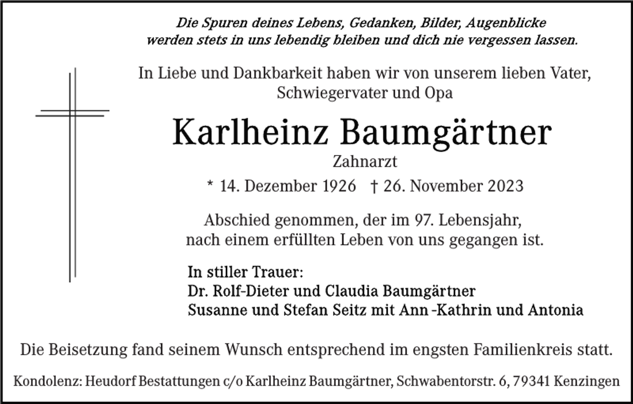 <p>In Liebe und Dankbarkeit haben wir von unserem lieben Vater,<br />Schwiegervater und Opa</p><p>Zahnarzt<br />* 14. Dezember 1926 † 26. November 2023<br />Abschied genommen, der im 97. Lebensjahr,<br />nach einem erfüllten Leben von uns gegangen ist.</p><p>Die Beisetzung fand seinem Wunsch entsprechend im engsten Familienkreis statt.<br />Kondolenz: Heudorf Bestattungen c/o Karlheinz Baumgärtner, Schwabentorstr. 6, 79341 Kenzingen</p>