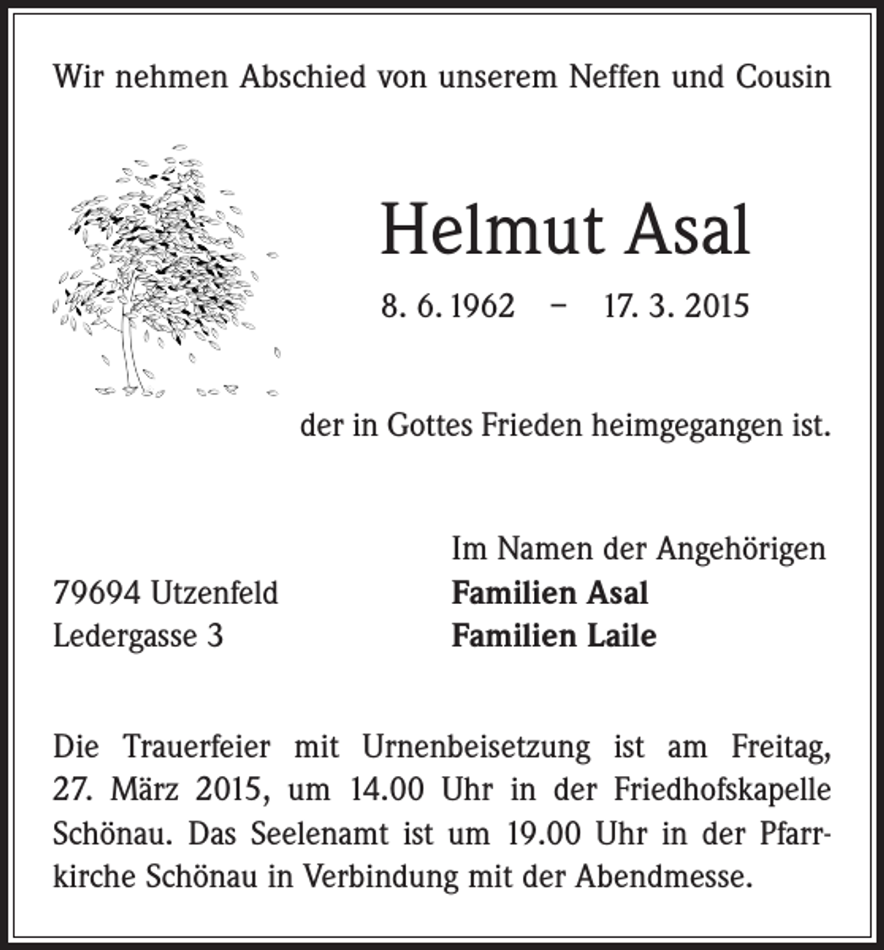 <p>Wir nehmen Abschied von unserem Neffen und Cousin</p><p>Helmut Asal<br />8. 6. 1962 – 17. 3. 2015<br />der in Gottes Frieden heimgegangen ist.</p><p>79694 Utzenfeld<br />Ledergasse 3</p><p>Im Namen der Angehörigen<br />Familien Asal<br />Familien Laile</p><p>Die Trauerfeier mit Urnenbeisetzung ist am Freitag,<br />27. März 2015, um 14.00 Uhr in der Friedhofskapelle<br />Schönau. Das Seelenamt ist um 19.00 Uhr in der Pfarr­<br />kirche Schönau in Verbindung mit der Abendmesse.</p>