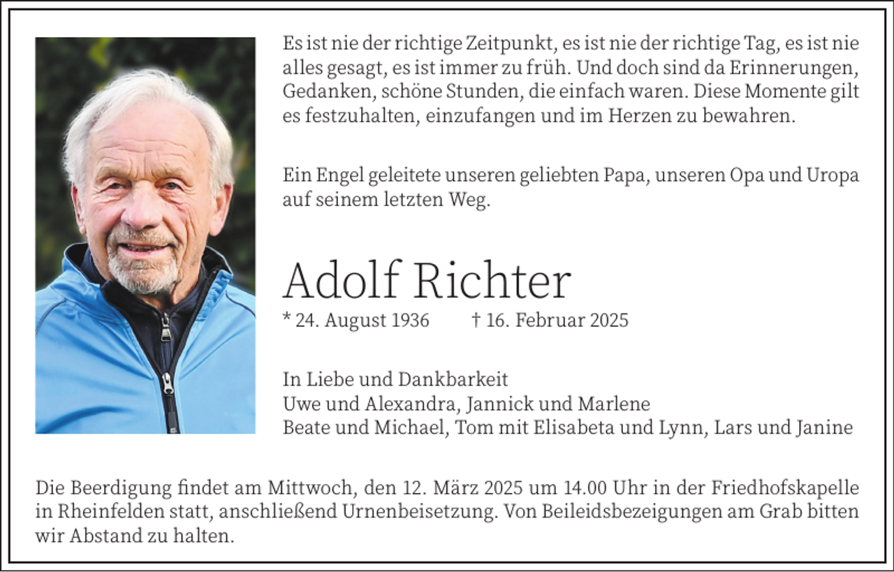 <p>Es ist nie der richtige Zeitpunkt, es ist nie der richtige Tag, es ist nie<br />alles gesagt, es ist immer zu früh. Und doch sind da Erinnerungen,<br />Gedanken, schöne Stunden, die einfach waren. Diese Momente gilt<br />es festzuhalten, einzufangen und im Herzen zu bewahren.<br />Ein Engel geleitete unseren geliebten Papa, unseren Opa und Uropa<br />auf seinem letzten Weg.</p><p>Adolf Richter<br />* 24. August 1936</p><p>† 16. Februar 2025</p><p>In Liebe und Dankbarkeit<br />Uwe und Alexandra, Jannick und Marlene<br />Beate und Michael, Tom mit Elisabeta und Lynn, Lars und Janine<br />Die Beerdigung findet am Mittwoch, den 12. März 2025 um 14.00 Uhr in der Friedhofskapelle<br />in Rheinfelden statt, anschließend Urnenbeisetzung. Von Beileidsbezeigungen am Grab bitten<br />wir Abstand zu halten.</p>