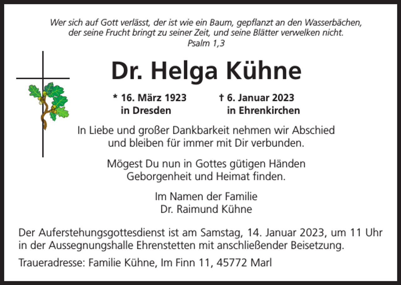 <p>Wer sich auf Gott verlässt, der ist wie ein Baum, gepflanzt an den Wasserbächen,<br />der seine Frucht bringt zu seiner Zeit, und seine Blätter verwelken nicht.<br />Psalm 1,3</p><p>Dr. Helga Kühne<br />* 16. März 1923<br />in Dresden</p><p>† 6. Januar 2023<br />in Ehrenkirchen</p><p>In Liebe und großer Dankbarkeit nehmen wir Abschied<br />und bleiben für immer mit Dir verbunden.<br />Mögest Du nun in Gottes gütigen Händen<br />Geborgenheit und Heimat finden.<br />Im Namen der Familie<br />Dr. Raimund Kühne<br />Der Auferstehungsgottesdienst ist am Samstag, 14. Januar 2023, um 11 Uhr<br />in der Aussegnungshalle Ehrenstetten mit anschließender Beisetzung.<br />Traueradresse: Familie Kühne, Im Finn 11, 45772 Marl</p>