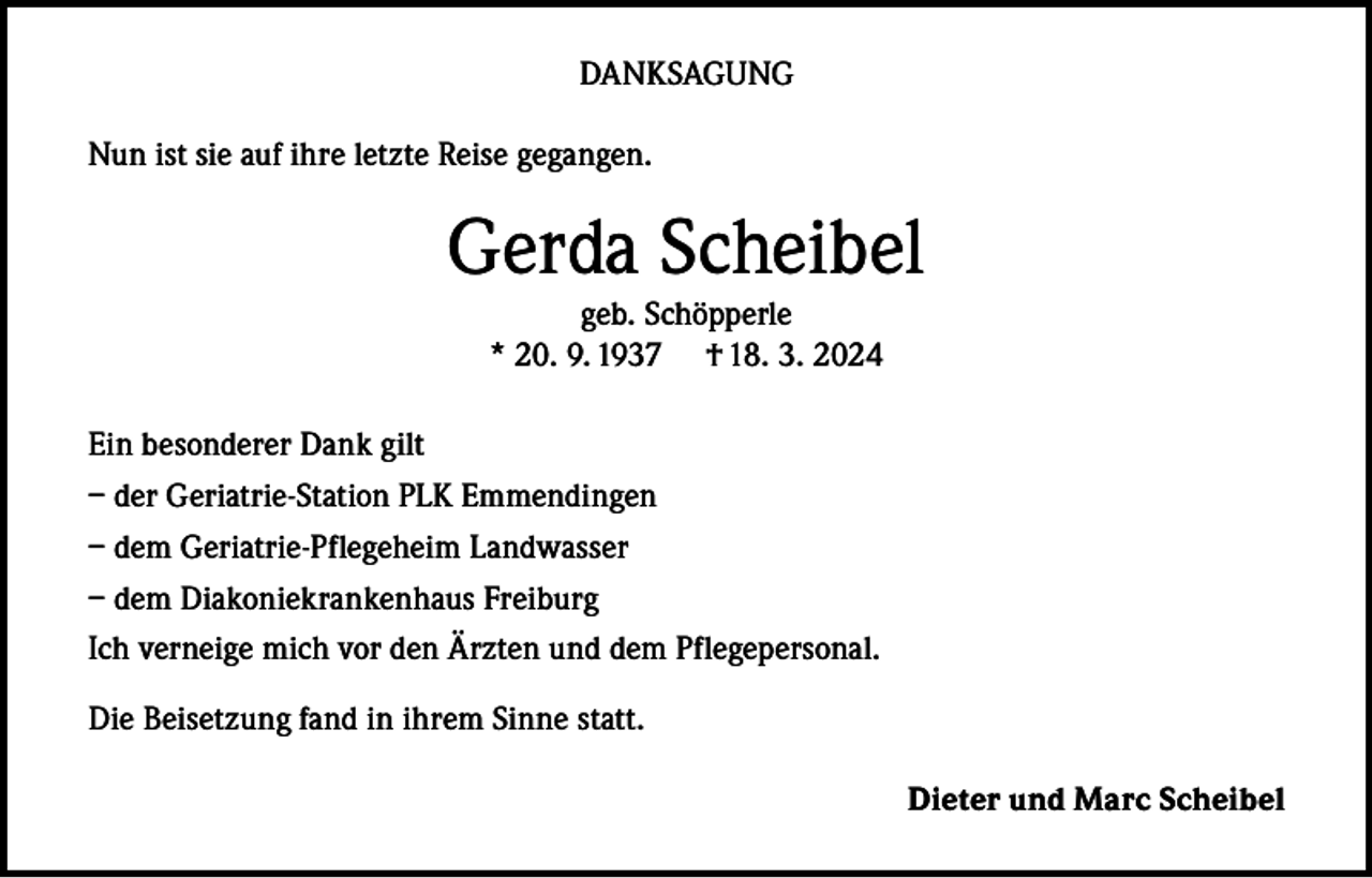<p>DANKSAGUNG<br />Nun ist sie auf ihre letzte Reise gegangen.</p><p>Gerda Scheibel<br />geb. Schöpperle<br />* 20. 9. 1937 † 18. 3. 2024</p><p>Ein besonderer Dank gilt<br />– der Geriatrie-Station PLK Emmendingen<br />– dem Geriatrie-Pflegeheim Landwasser<br />– dem Diakoniekrankenhaus Freiburg<br />Ich verneige mich vor den Ärzten und dem Pflegepersonal.<br />Die Beisetzung fand in ihrem Sinne statt.<br />Dieter und Marc Scheibel</p>