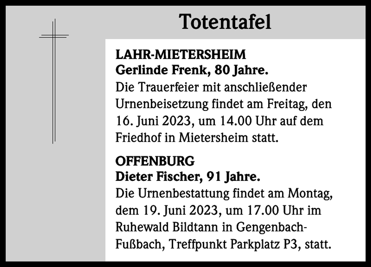 <p>Totentafel<br />Totentafel<br />LAHR-MIETERSHEIM<br />Gerlinde Frenk, 80 Jahre.<br />Die Trauerfeier mit anschließender<br />Urnenbeisetzung findet am Freitag, den<br />16. Juni 2023, um 14.00 Uhr auf dem<br />Friedhof in Mietersheim statt.<br />OFFENBURG<br />Dieter Fischer, 91 Jahre.<br />Die Urnenbestattung findet am Montag,<br />dem 19. Juni 2023, um 17.00 Uhr im<br />Ruhewald Bildtann in GengenbachFußbach, Treffpunkt Parkplatz P3, statt.</p>