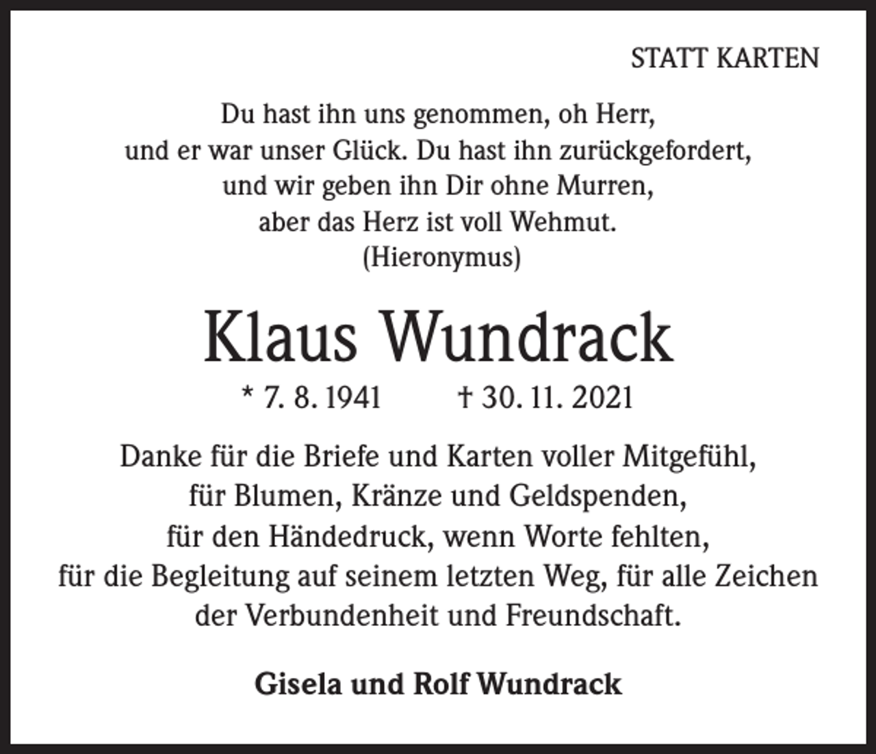 <p>STATT KARTEN<br />Du hast ihn uns genommen, oh Herr,<br />und er war unser Glück. Du hast ihn zurückgefordert,<br />und wir geben ihn Dir ohne Murren,<br />aber das Herz ist voll Wehmut.<br />(Hieronymus)</p><p>Klaus Wundrack<br />* 7. 8. 1941</p><p>† 30. 11. 2021</p><p>Danke für die Briefe und Karten voller Mitgefühl,<br />für Blumen, Kränze und Geldspenden,<br />für den Händedruck, wenn Worte fehlten,<br />für die Begleitung auf seinem letzten Weg, für alle Zeichen<br />der Verbundenheit und Freundschaft.<br />Gisela und Rolf Wundrack</p>