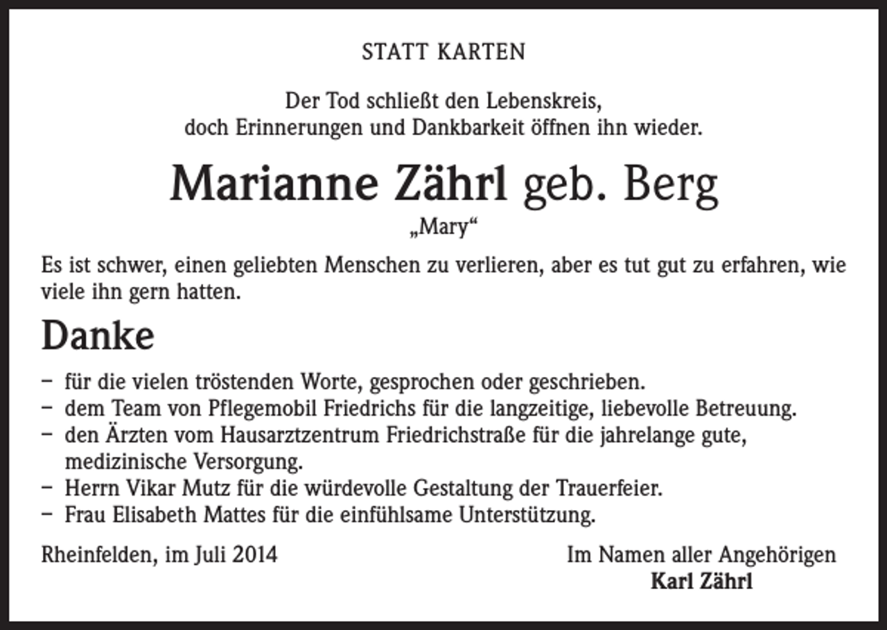<p>STATT KARTEN<br />Der Tod schließt den Lebenskreis,<br />doch Erinnerungen und Dankbarkeit öffnen ihn wieder.</p><p>Marianne Zährl geb. Berg<br />„Mary“</p><p>Es ist schwer, einen geliebten Menschen zu verlieren, aber es tut gut zu erfahren, wie<br />viele ihn gern hatten.</p><p>Danke<br />– für die vielen tröstenden Worte, gesprochen oder geschrieben.<br />– dem Team von Pflegemobil Friedrichs für die langzeitige, liebevolle Betreuung.<br />– den Ärzten vom Hausarztzentrum Friedrichstraße für die jahrelange gute,<br />medizinische Versorgung.<br />– Herrn Vikar Mutz für die würdevolle Gestaltung der Trauerfeier.<br />– Frau Elisabeth Mattes für die einfühlsame Unterstützung.<br />Rheinfelden, im Juli 2014</p><p>Im Namen aller Angehörigen<br />Karl Zährl</p>