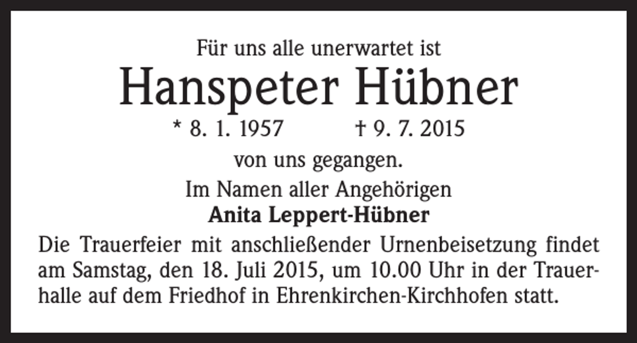 <p>Für uns alle unerwartet ist</p><p>Hanspeter Hübner</p><p>* 8. 1. 1957 † 9. 7. 2015<br />von uns gegangen.<br />Im Namen aller Angehörigen<br />Anita Leppert-Hübner<br />Die Trauerfeier mit anschließender Urnenbeisetzung findet<br />am Samstag, den 18. Juli 2015, um 10.00 Uhr in der Trauerhalle auf dem Friedhof in Ehrenkirchen-Kirchhofen statt.</p>