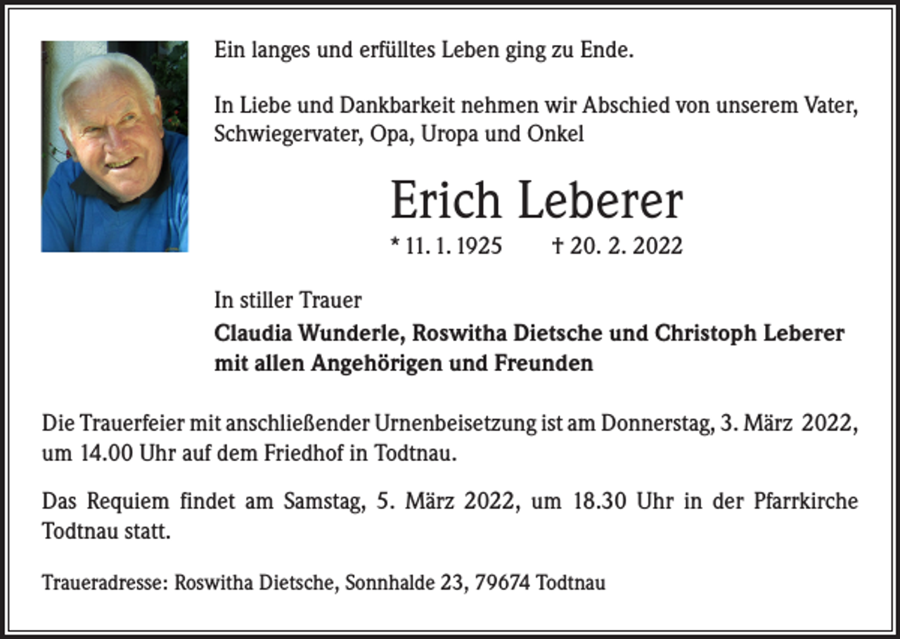 <p>Ein langes und erfülltes Leben ging zu Ende.<br />In Liebe und Dankbarkeit nehmen wir Abschied von unserem Vater,<br />Schwiegervater, Opa, Uropa und Onkel</p><p>Erich Leberer</p><p>* 11. 1. 1925 † 20. 2. 2022<br />In stiller Trauer<br />Claudia Wunderle, Roswitha Dietsche und Christoph Leberer<br />mit allen Angehörigen und Freunden<br />Die Trauerfeier mit anschließender Urnenbeisetzung ist am Donnerstag, 3. März 2022,<br />um 14.00 Uhr auf dem Friedhof in Todtnau.<br />Das Requiem findet am Samstag, 5. März 2022, um 18.30 Uhr in der Pfarrkirche<br />­Todtnau statt.<br />Traueradresse: Roswitha Dietsche, Sonnhalde 23, 79674 Todtnau</p>