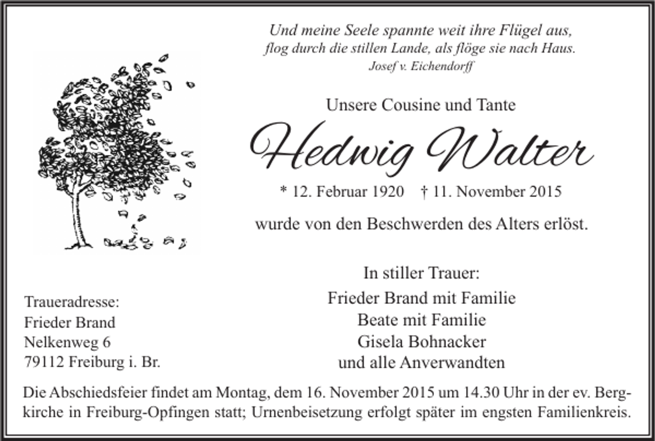 <p>Und meine Seele spannte weit ihre Flügel aus,</p><p>flog durch die stillen Lande, als flöge sie nach Haus.<br />Josef v. Eichendorff</p><p>Unsere Cousine und Tante</p><p>Hedwig Walter<br />* 12. Februar 1920 † 11. November 2015</p><p>wurde von den Beschwerden des Alters erlöst.</p><p>Traueradresse:<br />Frieder Brand<br />Nelkenweg 6<br />79112 Freiburg i. Br.</p><p>In stiller Trauer:<br />Frieder Brand mit Familie<br />Beate mit Familie<br />Gisela Bohnacker<br />und alle Anverwandten</p><p>Die Abschiedsfeier findet am Montag, dem 16. November 2015 um 14.30 Uhr in der ev. Bergkirche in Freiburg-Opfingen statt; Urnenbeisetzung erfolgt später im engsten Familienkreis.</p>
