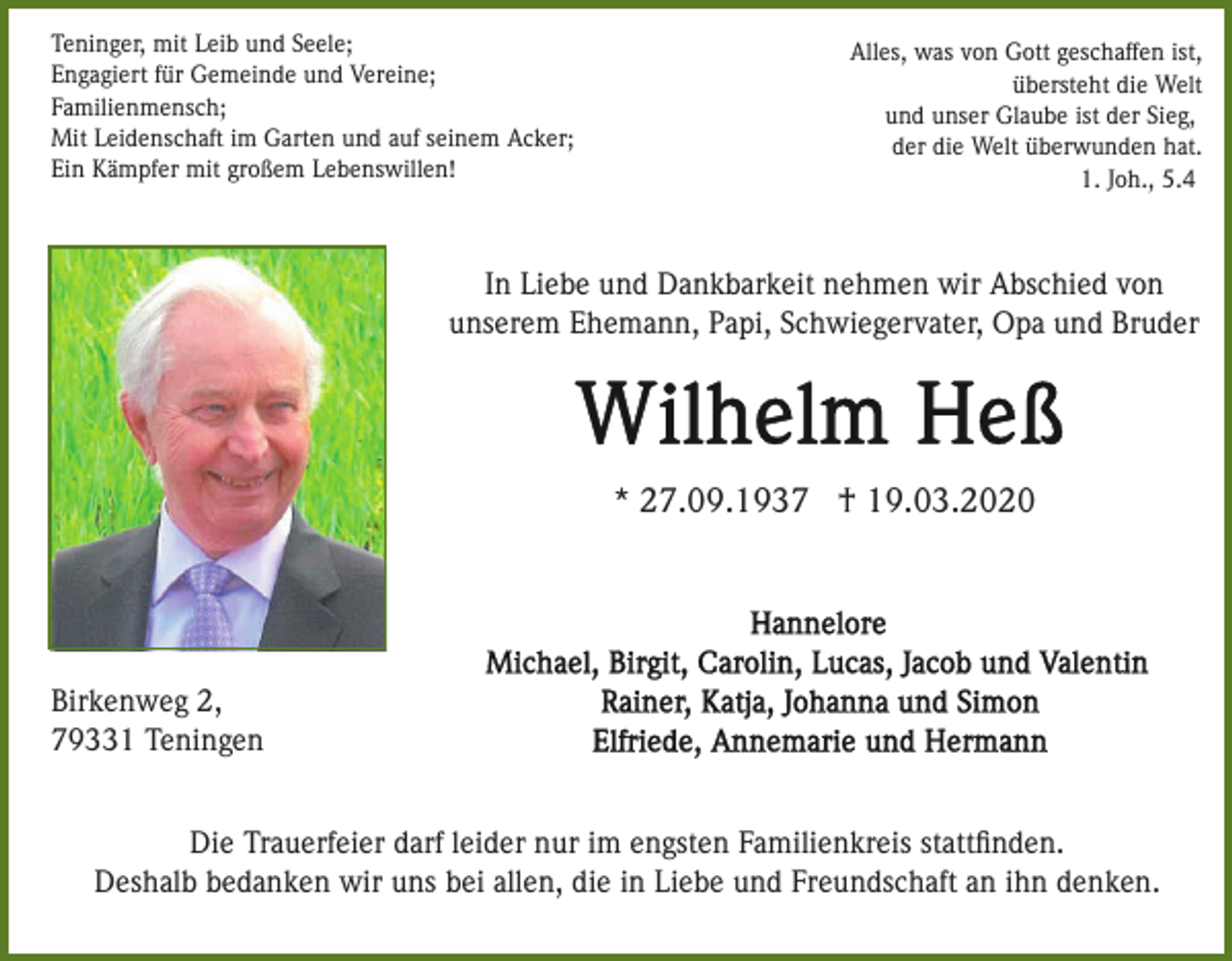 <p>Teninger, mit Leib und Seele;<br />Engagiert für Gemeinde und Vereine;<br />Familienmensch;<br />Mit Leidenschaft im Garten und auf seinem Acker;<br />Ein Kämpfer mit großem Lebenswillen!</p><p>Alles, was von Gott geschaffen ist,<br />übersteht die Welt<br />und unser Glaube ist der Sieg,<br />der die Welt überwunden hat.<br />1. Joh., 5.4</p><p>In Liebe und Dankbarkeit nehmen wir Abschied von<br />unserem Ehemann, Papi, Schwiegervater, Opa und Bruder</p><p>* 27.09.1937 † 19.03.2020</p><p>Birkenweg 2,<br />79331 Teningen<br />Die Trauerfeier darf leider nur im engsten Familienkreis stattﬁnden.<br />Deshalb bedanken wir uns bei allen, die in Liebe und Freundschaft an ihn denken.</p>