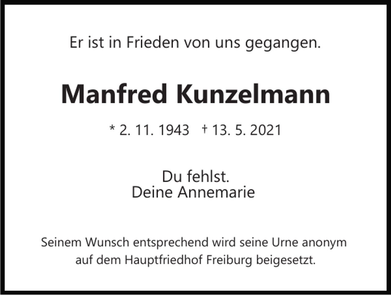 <p>Er ist in Frieden von uns gegangen.</p><p>Manfred Kunzelmann<br />* 2. 11. 1943 † 13. 5. 2021</p><p>Du fehlst.<br />Deine Annemarie<br />Seinem Wunsch entsprechend wird seine Urne anonym<br />auf dem Hauptfriedhof Freiburg beigesetzt.</p>