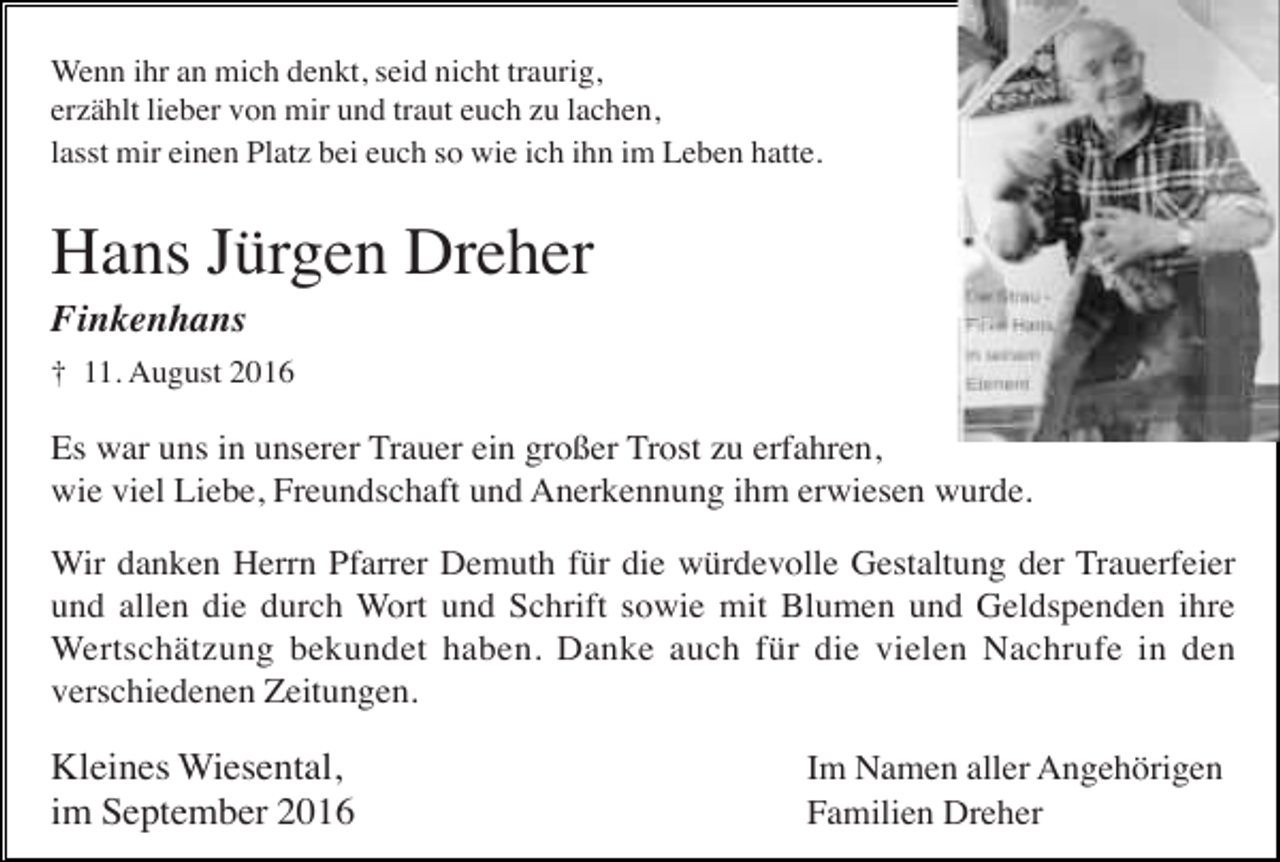 <p>Wenn ihr an mich denkt, seid nicht traurig,<br />erzählt lieber von mir und traut euch zu lachen,<br />lasst mir einen Platz bei euch so wie ich ihn im Leben hatte.</p><p>Hans Jürgen Dreher<br />Finkenhans<br />† 11. August 2016</p><p>Es war uns in unserer Trauer ein großer Trost zu erfahren,<br />wie viel Liebe, Freundschaft und Anerkennung ihm erwiesen wurde.<br />Wir danken Herrn Pfarrer Demuth für die würdevolle Gestaltung der Trauerfeier<br />und allen die durch Wort und Schrift sowie mit Blumen und Geldspenden ihre<br />Wertschätzung bekundet haben. Danke auch für die vielen Nachrufe in den<br />verschiedenen Zeitungen.</p><p>Kleines Wiesental,<br />im September 2016</p><p>Im Namen aller Angehörigen<br />Familien Dreher</p>